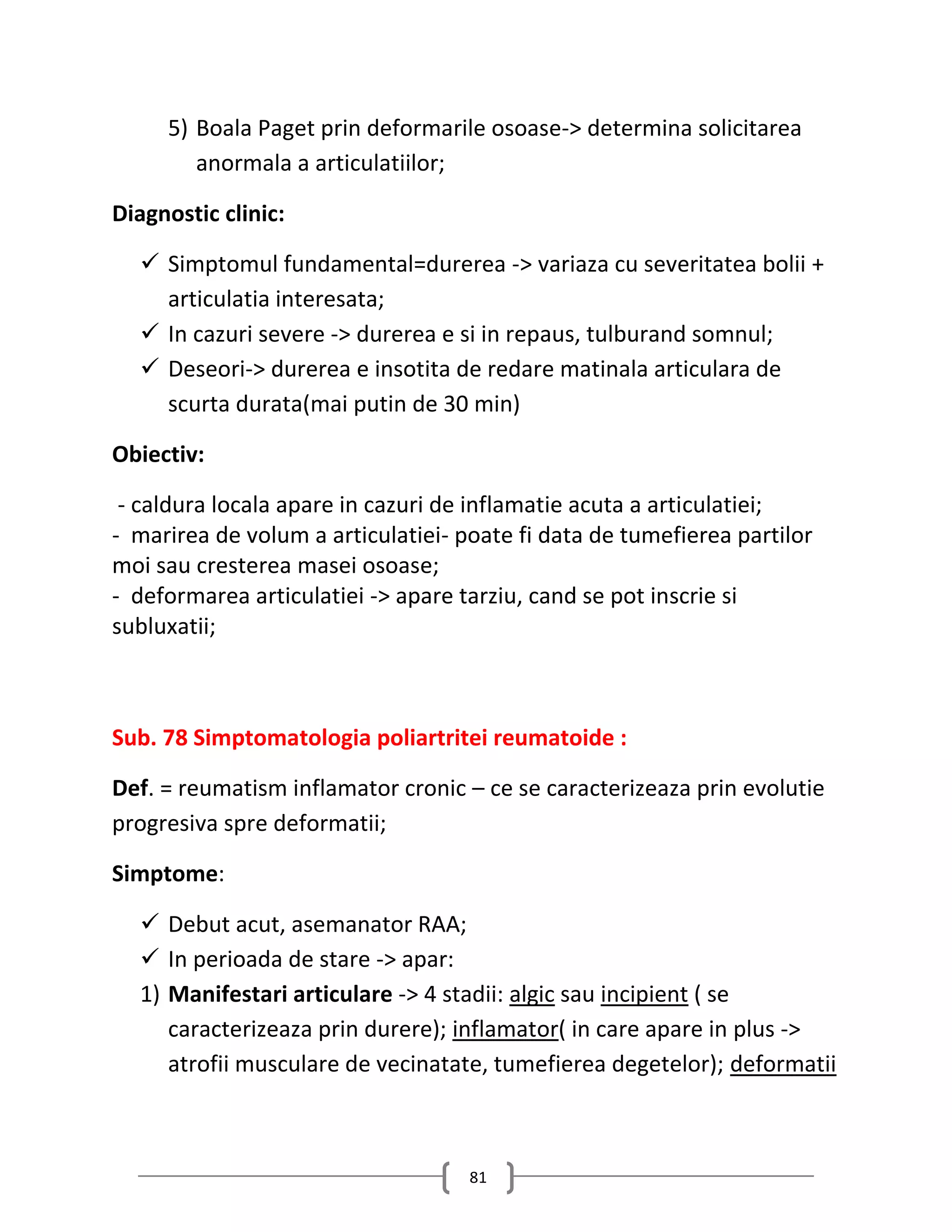 5) Boala Paget prin deformarile osoase-> determina solicitarea
        anormala a articulatiilor;

Diagnostic clinic:

   Simptomul fundamental=durerea -> variaza cu severitatea bolii +
    articulatia interesata;
   In cazuri severe -> durerea e si in repaus, tulburand somnul;
   Deseori-> durerea e insotita de redare matinala articulara de
    scurta durata(mai putin de 30 min)

Obiectiv:

 - caldura locala apare in cazuri de inflamatie acuta a articulatiei;
- marirea de volum a articulatiei- poate fi data de tumefierea partilor
moi sau cresterea masei osoase;
- deformarea articulatiei -> apare tarziu, cand se pot inscrie si
subluxatii;



Sub. 78 Simptomatologia poliartritei reumatoide :

Def. = reumatism inflamator cronic – ce se caracterizeaza prin evolutie
progresiva spre deformatii;

Simptome:

   Debut acut, asemanator RAA;
   In perioada de stare -> apar:
  1) Manifestari articulare -> 4 stadii: algic sau incipient ( se
     caracterizeaza prin durere); inflamator( in care apare in plus ->
     atrofii musculare de vecinatate, tumefierea degetelor); deformatii



                                    81
 