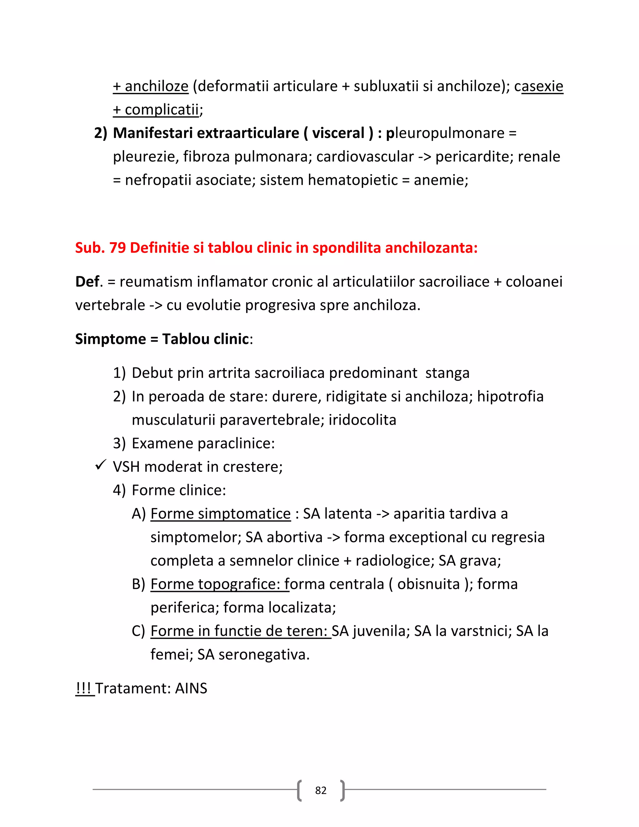 + anchiloze (deformatii articulare + subluxatii si anchiloze); casexie
     + complicatii;
  2) Manifestari extraarticulare ( visceral ) : pleuropulmonare =
     pleurezie, fibroza pulmonara; cardiovascular -> pericardite; renale
     = nefropatii asociate; sistem hematopietic = anemie;



Sub. 79 Definitie si tablou clinic in spondilita anchilozanta:

Def. = reumatism inflamator cronic al articulatiilor sacroiliace + coloanei
vertebrale -> cu evolutie progresiva spre anchiloza.

Simptome = Tablou clinic:

    1) Debut prin artrita sacroiliaca predominant stanga
    2) In peroada de stare: durere, ridigitate si anchiloza; hipotrofia
       musculaturii paravertebrale; iridocolita
    3) Examene paraclinice:
   VSH moderat in crestere;
    4) Forme clinice:
       A) Forme simptomatice : SA latenta -> aparitia tardiva a
          simptomelor; SA abortiva -> forma exceptional cu regresia
          completa a semnelor clinice + radiologice; SA grava;
       B) Forme topografice: forma centrala ( obisnuita ); forma
          periferica; forma localizata;
       C) Forme in functie de teren: SA juvenila; SA la varstnici; SA la
          femei; SA seronegativa.

!!! Tratament: AINS




                                    82
 