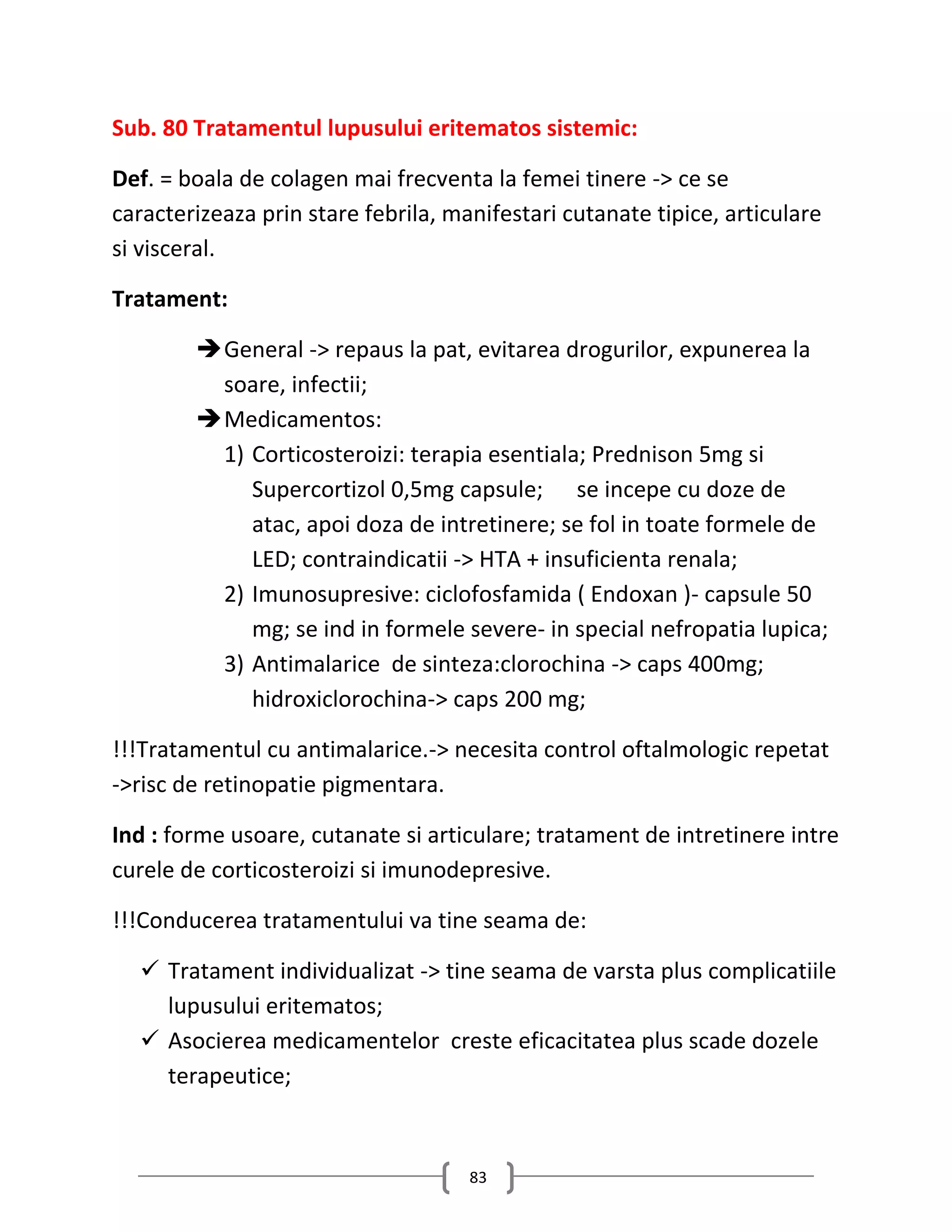 Sub. 80 Tratamentul lupusului eritematos sistemic:

Def. = boala de colagen mai frecventa la femei tinere -> ce se
caracterizeaza prin stare febrila, manifestari cutanate tipice, articulare
si visceral.

Tratament:

         General -> repaus la pat, evitarea drogurilor, expunerea la
          soare, infectii;
         Medicamentos:
          1) Corticosteroizi: terapia esentiala; Prednison 5mg si
             Supercortizol 0,5mg capsule; se incepe cu doze de
             atac, apoi doza de intretinere; se fol in toate formele de
             LED; contraindicatii -> HTA + insuficienta renala;
          2) Imunosupresive: ciclofosfamida ( Endoxan )- capsule 50
             mg; se ind in formele severe- in special nefropatia lupica;
          3) Antimalarice de sinteza:clorochina -> caps 400mg;
             hidroxiclorochina-> caps 200 mg;

!!!Tratamentul cu antimalarice.-> necesita control oftalmologic repetat
->risc de retinopatie pigmentara.

Ind : forme usoare, cutanate si articulare; tratament de intretinere intre
curele de corticosteroizi si imunodepresive.

!!!Conducerea tratamentului va tine seama de:

   Tratament individualizat -> tine seama de varsta plus complicatiile
    lupusului eritematos;
   Asocierea medicamentelor creste eficacitatea plus scade dozele
    terapeutice;



                                     83
 