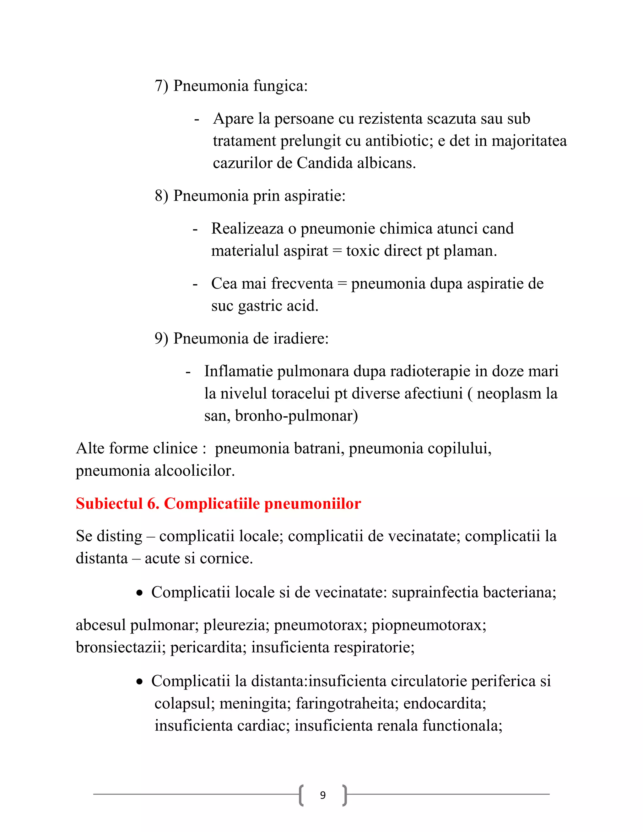 7) Pneumonia fungica:
                  - Apare la persoane cu rezistenta scazuta sau sub
                    tratament prelungit cu antibiotic; e det in majoritatea
                    cazurilor de Candida albicans.
            8) Pneumonia prin aspiratie:
                 - Realizeaza o pneumonie chimica atunci cand
                   materialul aspirat = toxic direct pt plaman.
                 - Cea mai frecventa = pneumonia dupa aspiratie de
                   suc gastric acid.
            9) Pneumonia de iradiere:
                - Inflamatie pulmonara dupa radioterapie in doze mari
                  la nivelul toracelui pt diverse afectiuni ( neoplasm la
                  san, bronho-pulmonar)
Alte forme clinice : pneumonia batrani, pneumonia copilului,
pneumonia alcoolicilor.
Subiectul 6. Complicatiile pneumoniilor
Se disting – complicatii locale; complicatii de vecinatate; complicatii la
distanta – acute si cornice.

          Complicatii locale si de vecinatate: suprainfectia bacteriana;
abcesul pulmonar; pleurezia; pneumotorax; piopneumotorax;
bronsiectazii; pericardita; insuficienta respiratorie;

          Complicatii la distanta:insuficienta circulatorie periferica si
           colapsul; meningita; faringotraheita; endocardita;
           insuficienta cardiac; insuficienta renala functionala;



                                     9
 