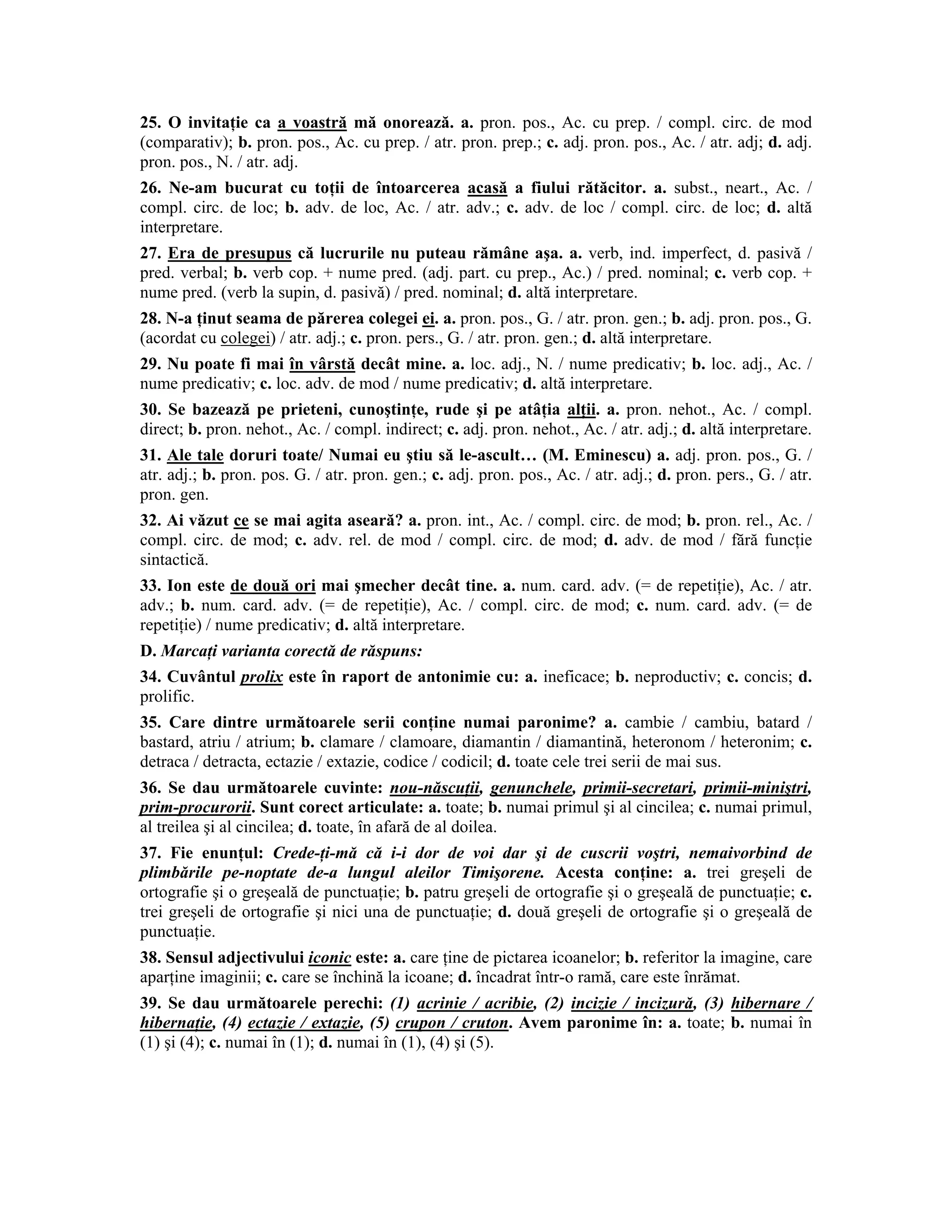 25. O invitaţie ca a voastră mă onorează. a. pron. pos., Ac. cu prep. / compl. circ. de mod (comparativ); b. pron. pos., Ac. cu prep. / atr. pron. prep.; c. adj. pron. pos., Ac. / atr. adj; d. adj. pron. pos., N. / atr. adj. 
26. Ne-am bucurat cu toţii de întoarcerea acasă a fiului rătăcitor. a. subst., neart., Ac. / compl. circ. de loc; b. adv. de loc, Ac. / atr. adv.; c. adv. de loc / compl. circ. de loc; d. altă interpretare. 
27. Era de presupus că lucrurile nu puteau rămâne aşa. a. verb, ind. imperfect, d. pasivă / pred. verbal; b. verb cop. + nume pred. (adj. part. cu prep., Ac.) / pred. nominal; c. verb cop. + nume pred. (verb la supin, d. pasivă) / pred. nominal; d. altă interpretare. 
28. N-a ţinut seama de părerea colegei ei. a. pron. pos., G. / atr. pron. gen.; b. adj. pron. pos., G. (acordat cu colegei) / atr. adj.; c. pron. pers., G. / atr. pron. gen.; d. altă interpretare. 
29. Nu poate fi mai în vârstă decât mine. a. loc. adj., N. / nume predicativ; b. loc. adj., Ac. / nume predicativ; c. loc. adv. de mod / nume predicativ; d. altă interpretare. 
30. Se bazează pe prieteni, cunoştinţe, rude şi pe atâţia alţii. a. pron. nehot., Ac. / compl. direct; b. pron. nehot., Ac. / compl. indirect; c. adj. pron. nehot., Ac. / atr. adj.; d. altă interpretare. 
31. Ale tale doruri toate/ Numai eu ştiu să le-ascult… (M. Eminescu) a. adj. pron. pos., G. / atr. adj.; b. pron. pos. G. / atr. pron. gen.; c. adj. pron. pos., Ac. / atr. adj.; d. pron. pers., G. / atr. pron. gen. 
32. Ai văzut ce se mai agita aseară? a. pron. int., Ac. / compl. circ. de mod; b. pron. rel., Ac. / compl. circ. de mod; c. adv. rel. de mod / compl. circ. de mod; d. adv. de mod / fără funcţie sintactică. 
33. Ion este de două ori mai şmecher decât tine. a. num. card. adv. (= de repetiţie), Ac. / atr. adv.; b. num. card. adv. (= de repetiţie), Ac. / compl. circ. de mod; c. num. card. adv. (= de repetiţie) / nume predicativ; d. altă interpretare. 
D. Marcaţi varianta corectă de răspuns: 
34. Cuvântul prolix este în raport de antonimie cu: a. ineficace; b. neproductiv; c. concis; d. prolific. 
35. Care dintre următoarele serii conţine numai paronime? a. cambie / cambiu, batard / bastard, atriu / atrium; b. clamare / clamoare, diamantin / diamantină, heteronom / heteronim; c. detraca / detracta, ectazie / extazie, codice / codicil; d. toate cele trei serii de mai sus. 
36. Se dau următoarele cuvinte: nou-născuţii, genunchele, primii-secretari, primii-miniştri, prim-procurorii. Sunt corect articulate: a. toate; b. numai primul şi al cincilea; c. numai primul, al treilea şi al cincilea; d. toate, în afară de al doilea. 
37. Fie enunţul: Crede-ţi-mă că i-i dor de voi dar şi de cuscrii voştri, nemaivorbind de plimbările pe-noptate de-a lungul aleilor Timişorene. Acesta conţine: a. trei greşeli de ortografie şi o greşeală de punctuaţie; b. patru greşeli de ortografie şi o greşeală de punctuaţie; c. trei greşeli de ortografie şi nici una de punctuaţie; d. două greşeli de ortografie şi o greşeală de punctuaţie. 
38. Sensul adjectivului iconic este: a. care ţine de pictarea icoanelor; b. referitor la imagine, care aparţine imaginii; c. care se închină la icoane; d. încadrat într-o ramă, care este înrămat. 
39. Se dau următoarele perechi: (1) acrinie / acribie, (2) incizie / incizură, (3) hibernare / hibernaţie, (4) ectazie / extazie, (5) crupon / cruton. Avem paronime în: a. toate; b. numai în (1) şi (4); c. numai în (1); d. numai în (1), (4) şi (5).  