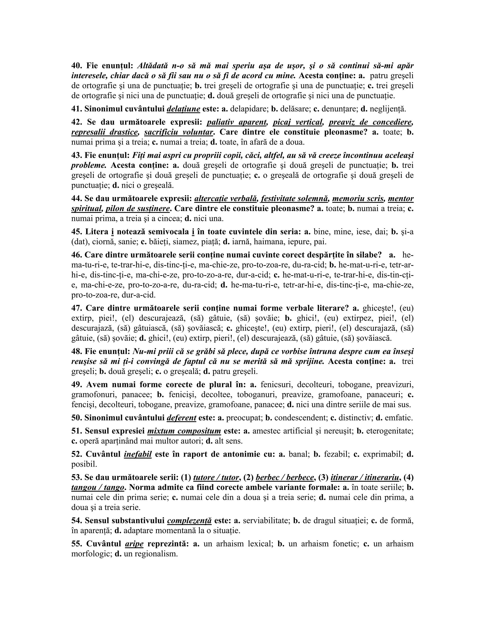 40. Fie enunţul: Altădată n-o să mă mai speriu aşa de uşor, şi o să continui să-mi apăr interesele, chiar dacă o să fii sau nu o să fi de acord cu mine. Acesta conţine: a. patru greşeli de ortografie şi una de punctuaţie; b. trei greşeli de ortografie şi una de punctuaţie; c. trei greşeli de ortografie şi nici una de punctuaţie; d. două greşeli de ortografie şi nici una de punctuaţie. 
41. Sinonimul cuvântului delaţiune este: a. delapidare; b. delăsare; c. denunţare; d. neglijenţă. 
42. Se dau următoarele expresii: paliativ aparent, picaj vertical, preaviz de concediere, represalii drastice, sacrificiu voluntar. Care dintre ele constituie pleonasme? a. toate; b. numai prima şi a treia; c. numai a treia; d. toate, în afară de a doua. 
43. Fie enunţul: Fiţi mai aspri cu propriii copii, căci, altfel, au să vă creeze încontinuu aceleaşi probleme. Acesta conţine: a. două greşeli de ortografie şi două greşeli de punctuaţie; b. trei greşeli de ortografie şi două greşeli de punctuaţie; c. o greşeală de ortografie şi două greşeli de punctuaţie; d. nici o greşeală. 
44. Se dau următoarele expresii: altercaţie verbală, festivitate solemnă, memoriu scris, mentor spiritual, pilon de susţinere. Care dintre ele constituie pleonasme? a. toate; b. numai a treia; c. numai prima, a treia şi a cincea; d. nici una. 
45. Litera i notează semivocala i în toate cuvintele din seria: a. bine, mine, iese, dai; b. şi-a (dat), ciornă, sanie; c. băieţi, siamez, piaţă; d. iarnă, haimana, iepure, pai. 
46. Care dintre următoarele serii conţine numai cuvinte corect despărţite în silabe? a. he- ma-tu-ri-e, te-trar-hi-e, dis-tinc-ţi-e, ma-chie-ze, pro-to-zoa-re, du-ra-cid; b. he-mat-u-ri-e, tetr-ar- hi-e, dis-tinc-ţi-e, ma-chi-e-ze, pro-to-zo-a-re, dur-a-cid; c. he-mat-u-ri-e, te-trar-hi-e, dis-tin-cţi- e, ma-chi-e-ze, pro-to-zo-a-re, du-ra-cid; d. he-ma-tu-ri-e, tetr-ar-hi-e, dis-tinc-ţi-e, ma-chie-ze, pro-to-zoa-re, dur-a-cid. 
47. Care dintre următoarele serii conţine numai forme verbale literare? a. ghiceşte!, (eu) extirp, piei!, (el) descurajează, (să) gâtuie, (să) şovăie; b. ghici!, (eu) extirpez, piei!, (el) descurajază, (să) gâtuiască, (să) şovăiască; c. ghiceşte!, (eu) extirp, pieri!, (el) descurajază, (să) gâtuie, (să) şovăie; d. ghici!, (eu) extirp, pieri!, (el) descurajează, (să) gâtuie, (să) şovăiască. 
48. Fie enunţul: Nu-mi priii că se grăbi să plece, după ce vorbise întruna despre cum ea înseşi reuşise să mi ţi-i convingă de faptul că nu se merită să mă sprijine. Acesta conţine: a. trei greşeli; b. două greşeli; c. o greşeală; d. patru greşeli. 
49. Avem numai forme corecte de plural în: a. fenicsuri, decolteuri, tobogane, preavizuri, gramofonuri, panacee; b. fenicişi, decoltee, toboganuri, preavize, gramofoane, panaceuri; c. fencişi, decolteuri, tobogane, preavize, gramofoane, panacee; d. nici una dintre seriile de mai sus. 
50. Sinonimul cuvântului deferent este: a. preocupat; b. condescendent; c. distinctiv; d. emfatic. 
51. Sensul expresiei mixtum compositum este: a. amestec artificial şi nereuşit; b. eterogenitate; c. operă aparţinând mai multor autori; d. alt sens. 
52. Cuvântul inefabil este în raport de antonimie cu: a. banal; b. fezabil; c. exprimabil; d. posibil. 
53. Se dau următoarele serii: (1) tutore / tutor, (2) berbec / berbece, (3) itinerar / itinerariu, (4) tangou / tango. Norma admite ca fiind corecte ambele variante formale: a. în toate seriile; b. numai cele din prima serie; c. numai cele din a doua şi a treia serie; d. numai cele din prima, a doua şi a treia serie. 
54. Sensul substantivului complezenţă este: a. serviabilitate; b. de dragul situaţiei; c. de formă, în aparenţă; d. adaptare momentană la o situaţie. 
55. Cuvântul aripe reprezintă: a. un arhaism lexical; b. un arhaism fonetic; c. un arhaism morfologic; d. un regionalism.  