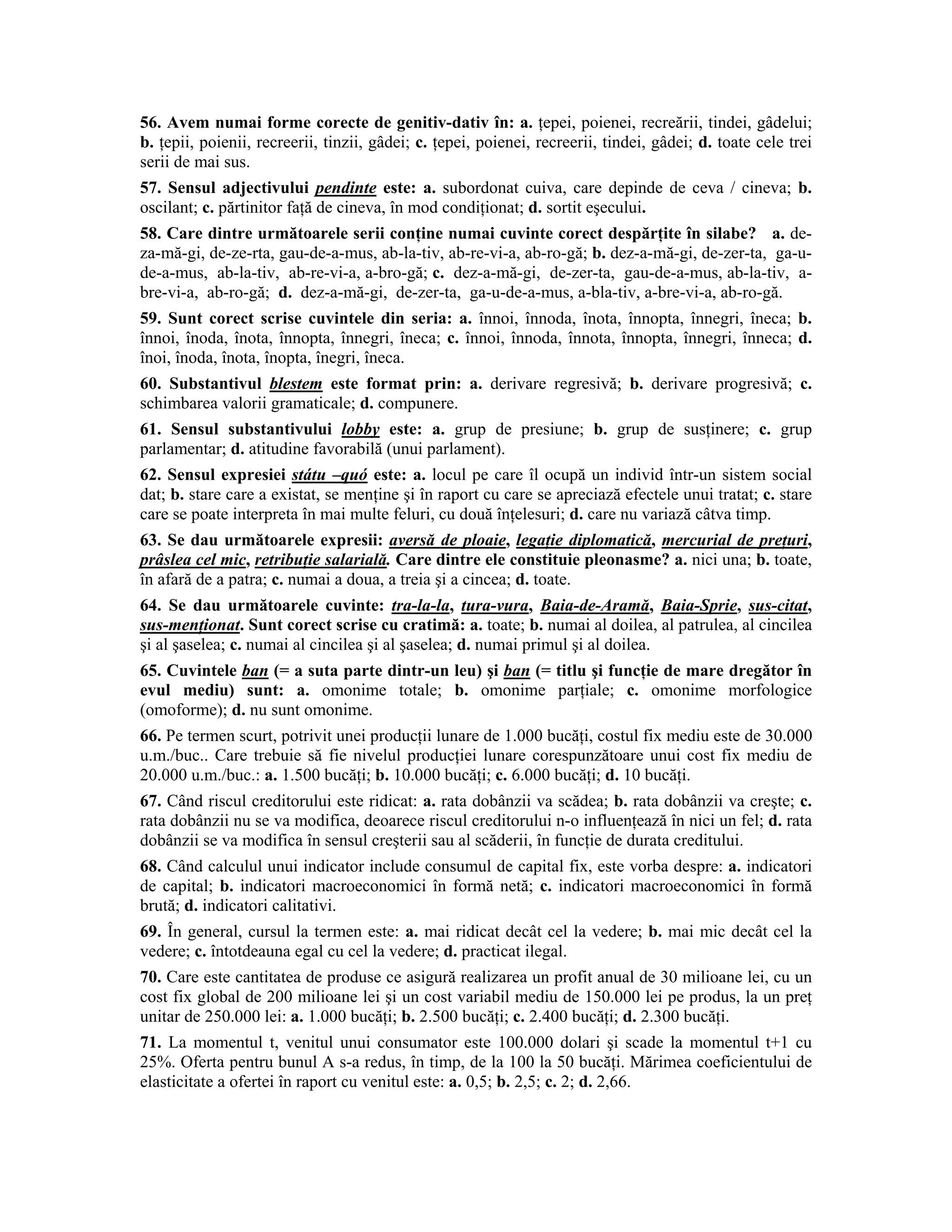 56. Avem numai forme corecte de genitiv-dativ în: a. ţepei, poienei, recreării, tindei, gâdelui; b. ţepii, poienii, recreerii, tinzii, gâdei; c. ţepei, poienei, recreerii, tindei, gâdei; d. toate cele trei serii de mai sus. 
57. Sensul adjectivului pendinte este: a. subordonat cuiva, care depinde de ceva / cineva; b. oscilant; c. părtinitor faţă de cineva, în mod condiţionat; d. sortit eşecului. 
58. Care dintre următoarele serii conţine numai cuvinte corect despărţite în silabe? a. de- za-mă-gi, de-ze-rta, gau-de-a-mus, ab-la-tiv, ab-re-vi-a, ab-ro-gă; b. dez-a-mă-gi, de-zer-ta, ga-u- de-a-mus, ab-la-tiv, ab-re-vi-a, a-bro-gă; c. dez-a-mă-gi, de-zer-ta, gau-de-a-mus, ab-la-tiv, a- bre-vi-a, ab-ro-gă; d. dez-a-mă-gi, de-zer-ta, ga-u-de-a-mus, a-bla-tiv, a-bre-vi-a, ab-ro-gă. 
59. Sunt corect scrise cuvintele din seria: a. înnoi, înnoda, înota, înnopta, înnegri, îneca; b. înnoi, înoda, înota, înnopta, înnegri, îneca; c. înnoi, înnoda, înnota, înnopta, înnegri, înneca; d. înoi, înoda, înota, înopta, înegri, îneca. 
60. Substantivul blestem este format prin: a. derivare regresivă; b. derivare progresivă; c. schimbarea valorii gramaticale; d. compunere. 
61. Sensul substantivului lobby este: a. grup de presiune; b. grup de susţinere; c. grup parlamentar; d. atitudine favorabilă (unui parlament). 
62. Sensul expresiei státu –quó este: a. locul pe care îl ocupă un individ într-un sistem social dat; b. stare care a existat, se menţine şi în raport cu care se apreciază efectele unui tratat; c. stare care se poate interpreta în mai multe feluri, cu două înţelesuri; d. care nu variază câtva timp. 
63. Se dau următoarele expresii: aversă de ploaie, legaţie diplomatică, mercurial de preţuri, prâslea cel mic, retribuţie salarială. Care dintre ele constituie pleonasme? a. nici una; b. toate, în afară de a patra; c. numai a doua, a treia şi a cincea; d. toate. 
64. Se dau următoarele cuvinte: tra-la-la, tura-vura, Baia-de-Aramă, Baia-Sprie, sus-citat, sus-menţionat. Sunt corect scrise cu cratimă: a. toate; b. numai al doilea, al patrulea, al cincilea şi al şaselea; c. numai al cincilea şi al şaselea; d. numai primul şi al doilea. 
65. Cuvintele ban (= a suta parte dintr-un leu) şi ban (= titlu şi funcţie de mare dregător în evul mediu) sunt: a. omonime totale; b. omonime parţiale; c. omonime morfologice (omoforme); d. nu sunt omonime. 
66. Pe termen scurt, potrivit unei producţii lunare de 1.000 bucăţi, costul fix mediu este de 30.000 u.m./buc.. Care trebuie să fie nivelul producţiei lunare corespunzătoare unui cost fix mediu de 20.000 u.m./buc.: a. 1.500 bucăţi; b. 10.000 bucăţi; c. 6.000 bucăţi; d. 10 bucăţi. 
67. Când riscul creditorului este ridicat: a. rata dobânzii va scădea; b. rata dobânzii va creşte; c. rata dobânzii nu se va modifica, deoarece riscul creditorului n-o influenţează în nici un fel; d. rata dobânzii se va modifica în sensul creşterii sau al scăderii, în funcţie de durata creditului. 
68. Când calculul unui indicator include consumul de capital fix, este vorba despre: a. indicatori de capital; b. indicatori macroeconomici în formă netă; c. indicatori macroeconomici în formă brută; d. indicatori calitativi. 
69. În general, cursul la termen este: a. mai ridicat decât cel la vedere; b. mai mic decât cel la vedere; c. întotdeauna egal cu cel la vedere; d. practicat ilegal. 
70. Care este cantitatea de produse ce asigură realizarea un profit anual de 30 milioane lei, cu un cost fix global de 200 milioane lei şi un cost variabil mediu de 150.000 lei pe produs, la un preţ unitar de 250.000 lei: a. 1.000 bucăţi; b. 2.500 bucăţi; c. 2.400 bucăţi; d. 2.300 bucăţi. 
71. La momentul t, venitul unui consumator este 100.000 dolari şi scade la momentul t+1 cu 25%. Oferta pentru bunul A s-a redus, în timp, de la 100 la 50 bucăţi. Mărimea coeficientului de elasticitate a ofertei în raport cu venitul este: a. 0,5; b. 2,5; c. 2; d. 2,66.  