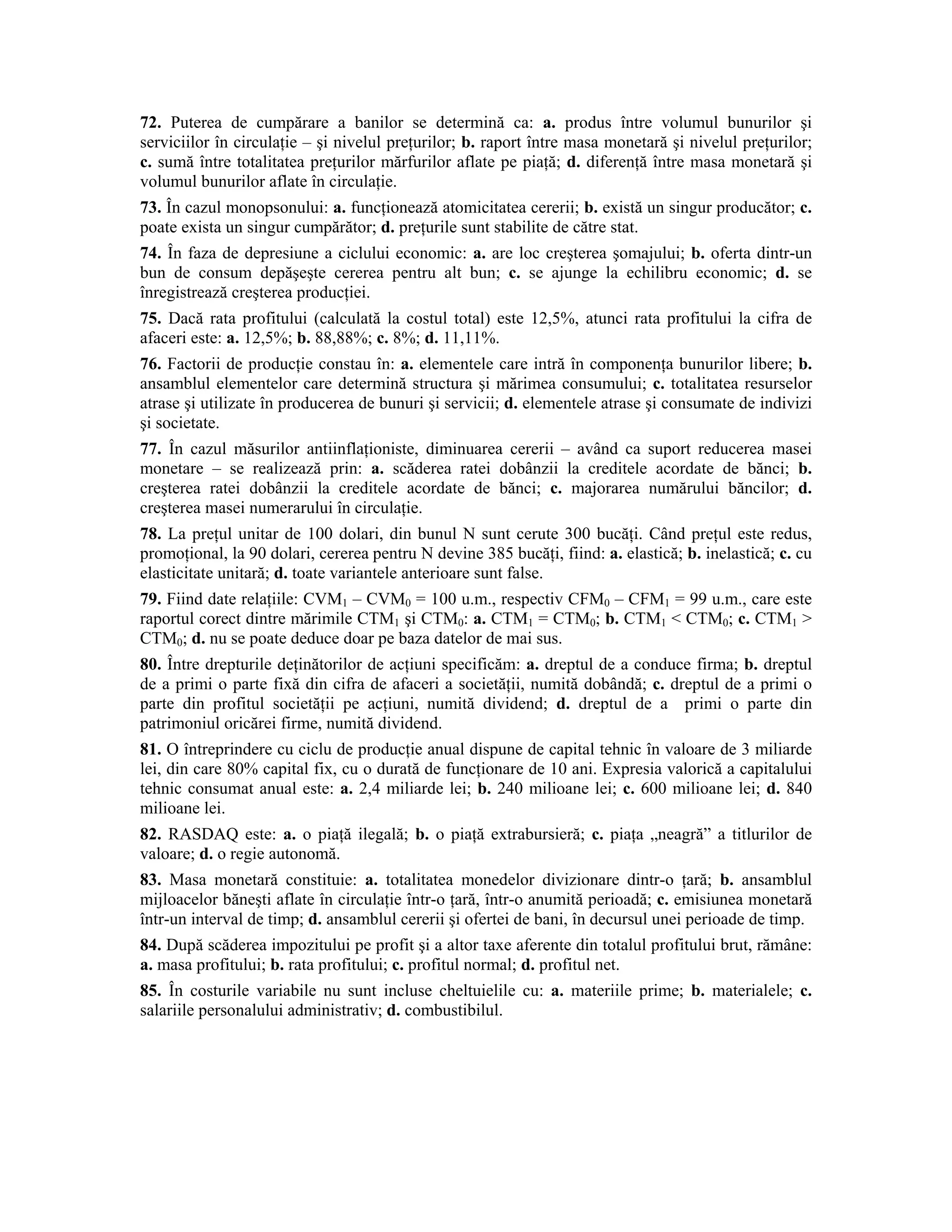 72. Puterea de cumpărare a banilor se determină ca: a. produs între volumul bunurilor şi serviciilor în circulaţie – şi nivelul preţurilor; b. raport între masa monetară şi nivelul preţurilor; c. sumă între totalitatea preţurilor mărfurilor aflate pe piaţă; d. diferenţă între masa monetară şi volumul bunurilor aflate în circulaţie. 
73. În cazul monopsonului: a. funcţionează atomicitatea cererii; b. există un singur producător; c. poate exista un singur cumpărător; d. preţurile sunt stabilite de către stat. 
74. În faza de depresiune a ciclului economic: a. are loc creşterea şomajului; b. oferta dintr-un bun de consum depăşeşte cererea pentru alt bun; c. se ajunge la echilibru economic; d. se înregistrează creşterea producţiei. 
75. Dacă rata profitului (calculată la costul total) este 12,5%, atunci rata profitului la cifra de afaceri este: a. 12,5%; b. 88,88%; c. 8%; d. 11,11%. 
76. Factorii de producţie constau în: a. elementele care intră în componenţa bunurilor libere; b. ansamblul elementelor care determină structura şi mărimea consumului; c. totalitatea resurselor atrase şi utilizate în producerea de bunuri şi servicii; d. elementele atrase şi consumate de indivizi şi societate. 
77. În cazul măsurilor antiinflaţioniste, diminuarea cererii – având ca suport reducerea masei monetare – se realizează prin: a. scăderea ratei dobânzii la creditele acordate de bănci; b. creşterea ratei dobânzii la creditele acordate de bănci; c. majorarea numărului băncilor; d. creşterea masei numerarului în circulaţie. 
78. La preţul unitar de 100 dolari, din bunul N sunt cerute 300 bucăţi. Când preţul este redus, promoţional, la 90 dolari, cererea pentru N devine 385 bucăţi, fiind: a. elastică; b. inelastică; c. cu elasticitate unitară; d. toate variantele anterioare sunt false. 
79. Fiind date relaţiile: CVM1 – CVM0 = 100 u.m., respectiv CFM0 – CFM1 = 99 u.m., care este raportul corect dintre mărimile CTM1 şi CTM0: a. CTM1 = CTM0; b. CTM1 < CTM0; c. CTM1 > CTM0; d. nu se poate deduce doar pe baza datelor de mai sus. 
80. Între drepturile deţinătorilor de acţiuni specificăm: a. dreptul de a conduce firma; b. dreptul de a primi o parte fixă din cifra de afaceri a societăţii, numită dobândă; c. dreptul de a primi o parte din profitul societăţii pe acţiuni, numită dividend; d. dreptul de a primi o parte din patrimoniul oricărei firme, numită dividend. 
81. O întreprindere cu ciclu de producţie anual dispune de capital tehnic în valoare de 3 miliarde lei, din care 80% capital fix, cu o durată de funcţionare de 10 ani. Expresia valorică a capitalului tehnic consumat anual este: a. 2,4 miliarde lei; b. 240 milioane lei; c. 600 milioane lei; d. 840 milioane lei. 
82. RASDAQ este: a. o piaţă ilegală; b. o piaţă extrabursieră; c. piaţa „neagră” a titlurilor de valoare; d. o regie autonomă. 
83. Masa monetară constituie: a. totalitatea monedelor divizionare dintr-o ţară; b. ansamblul mijloacelor băneşti aflate în circulaţie într-o ţară, într-o anumită perioadă; c. emisiunea monetară într-un interval de timp; d. ansamblul cererii şi ofertei de bani, în decursul unei perioade de timp. 
84. După scăderea impozitului pe profit şi a altor taxe aferente din totalul profitului brut, rămâne: a. masa profitului; b. rata profitului; c. profitul normal; d. profitul net. 
85. În costurile variabile nu sunt incluse cheltuielile cu: a. materiile prime; b. materialele; c. salariile personalului administrativ; d. combustibilul.  