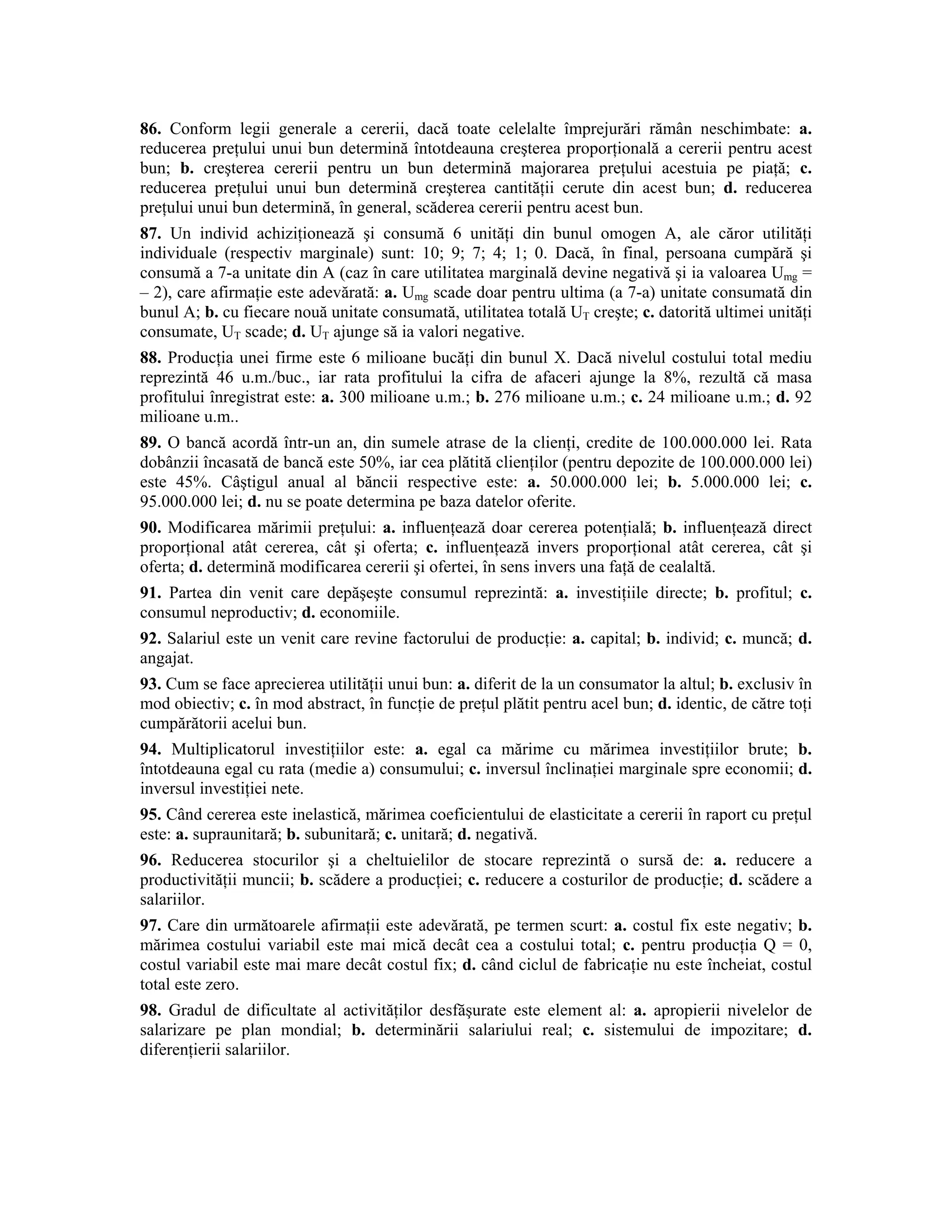 86. Conform legii generale a cererii, dacă toate celelalte împrejurări rămân neschimbate: a. reducerea preţului unui bun determină întotdeauna creşterea proporţională a cererii pentru acest bun; b. creşterea cererii pentru un bun determină majorarea preţului acestuia pe piaţă; c. reducerea preţului unui bun determină creşterea cantităţii cerute din acest bun; d. reducerea preţului unui bun determină, în general, scăderea cererii pentru acest bun. 
87. Un individ achiziţionează şi consumă 6 unităţi din bunul omogen A, ale căror utilităţi individuale (respectiv marginale) sunt: 10; 9; 7; 4; 1; 0. Dacă, în final, persoana cumpără şi consumă a 7-a unitate din A (caz în care utilitatea marginală devine negativă şi ia valoarea Umg = – 2), care afirmaţie este adevărată: a. Umg scade doar pentru ultima (a 7-a) unitate consumată din bunul A; b. cu fiecare nouă unitate consumată, utilitatea totală UT creşte; c. datorită ultimei unităţi consumate, UT scade; d. UT ajunge să ia valori negative. 
88. Producţia unei firme este 6 milioane bucăţi din bunul X. Dacă nivelul costului total mediu reprezintă 46 u.m./buc., iar rata profitului la cifra de afaceri ajunge la 8%, rezultă că masa profitului înregistrat este: a. 300 milioane u.m.; b. 276 milioane u.m.; c. 24 milioane u.m.; d. 92 milioane u.m.. 
89. O bancă acordă într-un an, din sumele atrase de la clienţi, credite de 100.000.000 lei. Rata dobânzii încasată de bancă este 50%, iar cea plătită clienţilor (pentru depozite de 100.000.000 lei) este 45%. Câştigul anual al băncii respective este: a. 50.000.000 lei; b. 5.000.000 lei; c. 95.000.000 lei; d. nu se poate determina pe baza datelor oferite. 
90. Modificarea mărimii preţului: a. influenţează doar cererea potenţială; b. influenţează direct proporţional atât cererea, cât şi oferta; c. influenţează invers proporţional atât cererea, cât şi oferta; d. determină modificarea cererii şi ofertei, în sens invers una faţă de cealaltă. 
91. Partea din venit care depăşeşte consumul reprezintă: a. investiţiile directe; b. profitul; c. consumul neproductiv; d. economiile. 
92. Salariul este un venit care revine factorului de producţie: a. capital; b. individ; c. muncă; d. angajat. 
93. Cum se face aprecierea utilităţii unui bun: a. diferit de la un consumator la altul; b. exclusiv în mod obiectiv; c. în mod abstract, în funcţie de preţul plătit pentru acel bun; d. identic, de către toţi cumpărătorii acelui bun. 
94. Multiplicatorul investiţiilor este: a. egal ca mărime cu mărimea investiţiilor brute; b. întotdeauna egal cu rata (medie a) consumului; c. inversul înclinaţiei marginale spre economii; d. inversul investiţiei nete. 
95. Când cererea este inelastică, mărimea coeficientului de elasticitate a cererii în raport cu preţul este: a. supraunitară; b. subunitară; c. unitară; d. negativă. 
96. Reducerea stocurilor şi a cheltuielilor de stocare reprezintă o sursă de: a. reducere a productivităţii muncii; b. scădere a producţiei; c. reducere a costurilor de producţie; d. scădere a salariilor. 
97. Care din următoarele afirmaţii este adevărată, pe termen scurt: a. costul fix este negativ; b. mărimea costului variabil este mai mică decât cea a costului total; c. pentru producţia Q = 0, costul variabil este mai mare decât costul fix; d. când ciclul de fabricaţie nu este încheiat, costul total este zero. 
98. Gradul de dificultate al activităţilor desfăşurate este element al: a. apropierii nivelelor de salarizare pe plan mondial; b. determinării salariului real; c. sistemului de impozitare; d. diferenţierii salariilor.  