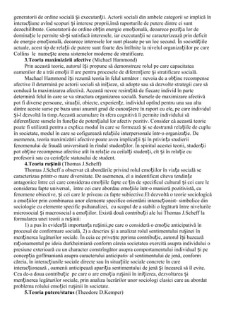 generatorii de ordine socială i executan ii. Actorii sociali din ambele categorii se implică înș ț
interac iune avînd scopuri i interese proprii,însă raporturile de putere dintre ei suntț ș
dezechilibrate. Generatorii de ordine ob in energie emo ională, deoarece pozi ia lor deț ț ț
domina ie le permite să- i satisfacă interesele, iar executan ii se caracterizează prin deficitț ș ț
de energie emo ională, deoarece interesele lor sunt plasate pe un loc secund. În societă iileț ț
actuale, acest tip de rela ii de putere sunt foarte des întîlnite la nivelul organiza iilor pe careț ț
Collins le nume te arena sistemelor moderne de stratificare.ș
3.Teoria maximizării afective (Michael Hammond)
Prin această teorie, autorul î i propune să demonstreze rolul pe care capacitateaș
oamenilor de a trăi emo ii îl are pentru procesele de diferen iere i stratificare socială.ț ț ș
Machael Hammond î i rezumă teoria în felul următorș : nevoia de a ob ine recompenseț
afective îl determină pe actorii sociali să ini ieze, să adopte sau să dezvolte strategii care săț
conducă la maximizarea afectivă. Această nevoe resim ită de fiecare individ în parteț
determină felul în care se va structura organizarea socială. Sursele de maximizare afectivă
pot fi diverse persoane, situa ii, obiecte, experien e, individul optînd pentru una sau altaț ț
dintre aceste surse pe baza unui anumit grad de cunoa tere în raport cu ele, pe care individulș
i-l dezvoltă în timp.Această acumulare în sfera cognitivă îi permite individului săș
diferen ieze sursele în func ie de poten ialul lor afectiv pozitiv. Consider că această teorieț ț ț
poate fi utilizată pentru a explica modul în care se formează i se destramă rela iile de cupluș ț
în societate, modul în care se cofigurează rela iile interpersonale într-o organiza ie. Deț ț
asemenea, teoria maximizării afective poate avea implica ii i în privin a studieriiț ș ț
fenomenului de fraudă universitară în rîndul studen ilor. În spiritul acestei teorii, studen iiț ț
pot ob ine recompense afective atît în rela ie cu ceilal i studen i, cît i în rela ie cuț ț ț ț ș ț
profesorii sau cu cerin ele statusului de student.ț
4.Teoria ru iniiș (Thomas J.Scheff)
Thomas J.Scheff a observat că abordările privind rolul emo iilor în via a socială seț ț
caracterizau printr-o mare diversitate. De asemenea, el a indentificat cîteva tendin eț
antagonice între cei care considerau emo iile fapte ce in de specificul cultural i cei care leț ț ș
considerau fapte universal, între cei care abordau emo iile într-o manieră pozitivistă, caț
fenomene obiective, i cei care le priveau ca fapte subiective.El dezvoltă o teorie sociologicăș
a emo iilor prin combinarea unor elemente specifice orientării interac ionist- simbolice dinț ț
sociologie cu elemente specific psihanalizei, cu scopul de a stabili o legătură între nivelurile
microsocial i macrosocial a emo iilor. Există două contribu ii ale lui Thomas J.Scheff laș ț ț
formularea unei teorii a ru inii:ș
1) a pus în eviden ă importan a ru inii,pe care o consideră o emo ie anticipativă înț ț ș ț
procesul de conformare socială, 2) a descries i a analizat rolul sentimentului ru inei înș ș
men inerea legăturilor sociale. În ceia ce prive te pprima contribu ie, autorul î i bazeazăț ș ț ș
ra ionamentul pe ideia durkheimiană conform căreia societatea exercită asupra individului oț
presiune exterioară cu un character constrîngător asupra comportamentului individual i peș
concep ia goffmaniană asupra caracterului anticipativ al sentimentului de jenă, conformț
căreia, în interac iunile sociale directe sau în situa iile sociale concrete în careț ț
interac ionează , oamenii anticipează apari ia sentimentului de jenă i încearcă să îl evite.ț ț ș
Cea de-a doua contribu ie pe care o are emo ia ru inii în ini ierea, dezvoltarea iț ț ș ț ș
men inerea legăturilor sociale, prin analiza lucrărilor unor sociologi clasici care au abordatț
problema rolului emo iei ru inii în societate.ț ș
5.Teoria putere/status (Theodore D.Kemper)
 