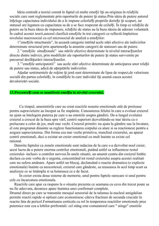 Ideia centrală a teoriei constă în faptul că multe emo ii î i au originea în rela iileț ș ț
sociale care sunt reglementate prin raporturile de putere i status.Prin ideia de putere autorulș
în elege capacitatea individului de a le impune celorlal i propriile dorin e i scopuri, iarț ț ț ș
statusul are legatura cu capacitatea sa de a se face respectat de ceilal i. În timp ce rela iile deț ț
putere au la baza ideea de impunere, rela iile de status au la baza ideeia de aderare voluntară.ț
În cadrul acestei teorii,autorul clasifică emo iile în trei categorii ce reflectă împletireaț
nivelului macrosocial cu cel microsocial de analiză a emo iilor:ț
1”emo iile structturale”, în această categorie intrînd acele stări afective ale indivizilorț
determinate structural prin apartenen a la anumite categorii de statusuri sau de putere.ț
2.’’emo iile situa ionale” sau stările afective determinate la nivelul interac iunilorț ț ț
directe dintre indivizi, prin modificări ale raporturilor de putere i status survvenite peș
parcursul desfă urării interac iunilor.ș ț
3.’”emo ile anticipatorii”ț sau acele stări afective determinate de anticiparea unor rela iiț
de putere sau status, adică de a teptările indivizilor.ș
A adar sentimentele de ru ine i jenă sunt determinate de lipsa de respect,de valorizareș ș ș
socială din partea celorlal i, în condi iile în care individul î i asumă cauza acesteiț ț ș
devalorizări sociale.
13.Prezenta i cum se manifestă emo ia la nivelul creerului.ț ț
Cu timpul, amenintirile care au creat reactiile noastre emotionale atât de pretioase
pentru supravietuire au început sa fie stapânite. Cunoasterea felului în care a evoluat creierul
ne ajuta sa întelegem puterea pe care o au emotiile asupra gândirii. De-a lungul evolutiei
creierul a crescut de la baza spre vârf, centrii superiori dezvoltându-se mai târziu ca o
prelucrare a celor de jos, mult mai vechi. Creierul primitiv nu ajuta la gândire sau la învatare,
el este programat dinainte sa regleze functionarea corpului ca atare si sa reactioneze pentru a
asigura supravietuirea. Din forma cea mai veche primitiva, trunchiul creierului, au aparut
centrii emotionali, deci a existat un creier emotional cu mult înainte sa existe cel
rational.
Datorita faptului ca zonele emotionale sunt radacina de la care s-a dezvoltat noul creier,
acest lucru da o putere enorma centrilor emotionali, putând astfel sa influenteze restul
creierului- inclusiv a centrilor nervosi.În unele situatii, un anumit centru din creierul limbic
declara ca este vorba de o urgenta, concentrând tot restul creierului asupra acestei realitati
care nu sufera amânare. Apare astfel un blocaj, declansând o reactie dramatica (o explozie
emotionala) înainte ca neocortexul, creierul care gândeste, sa reuseasca în acel timp scurt sa
analizeze ce se întâmpla si sa hotarasca ce e de facut.
În creier exista doua sisteme de memorie, unul pentru faptele oarecare si unul pentru
cele cu încarcatura emotionala.
Reactiile care apar ca raspuns la o situatie prezenta ce seamana cu ceva din trecut poate sa
nu fie adecvata, deoarece apare înaintea unei confirmari complete.
Drumul direct pe care se transmite mesajul senzorial de la talamus la nucleul amigdalian
permite reactii rapide si optiuni care economisesc câteva fractiuni de secunda cruciale în
reactia fata de pericol.Formatiunea corticala cu rol în temperarea reactiilor emotionale prea
puternice este cea a lobilor prefrontali: cel stâng este comutatorul care " stinge" emotiile
 