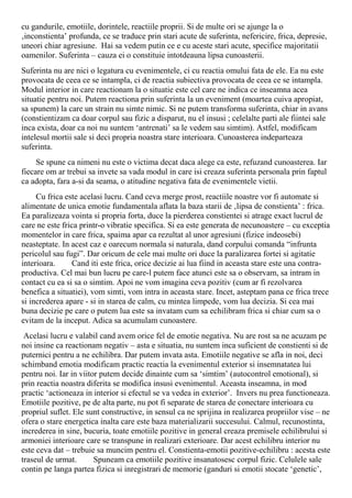 cu gandurile, emotiile, dorintele, reactiile proprii. Si de multe ori se ajunge la o
‚inconstienta’ profunda, ce se traduce prin stari acute de suferinta, nefericire, frica, depresie,
uneori chiar agresiune. Hai sa vedem putin ce e cu aceste stari acute, specifice majoritatii
oamenilor. Suferinta – cauza ei o constituie intotdeauna lipsa cunoasterii.
Suferinta nu are nici o legatura cu evenimentele, ci cu reactia omului fata de ele. Ea nu este
provocata de ceea ce se intampla, ci de reactia subiectiva provocata de ceea ce se intampla.
Modul interior in care reactionam la o situatie este cel care ne indica ce inseamna acea
situatie pentru noi. Putem reactiona prin suferinta la un eveniment (moartea cuiva apropiat,
sa spunem) la care un strain nu simte nimic. Si ne putem transforma suferinta, chiar in avans
(constientizam ca doar corpul sau fizic a disparut, nu el insusi ; celelalte parti ale fiintei sale
inca exista, doar ca noi nu suntem ‘antrenati’ sa le vedem sau simtim). Astfel, modificam
intelesul mortii sale si deci propria noastra stare interioara. Cunoasterea indeparteaza
suferinta.
Se spune ca nimeni nu este o victima decat daca alege ca este, refuzand cunoasterea. Iar
fiecare om ar trebui sa invete sa vada modul in care isi creaza suferinta personala prin faptul
ca adopta, fara a-si da seama, o atitudine negativa fata de evenimentele vietii.
Cu frica este acelasi lucru. Cand ceva merge prost, reactiile noastre vor fi automate si
alimentate de unica emotie fundamentala aflata la baza starii de ‚lipsa de constienta’ : frica.
Ea paralizeaza vointa si propria forta, duce la pierderea constientei si atrage exact lucrul de
care ne este frica printr-o vibratie specifica. Si ea este generata de necunoastere – cu exceptia
momentelor in care frica, spaima apar ca rezultat al unor agresiuni (fizice indeosebi)
neasteptate. In acest caz e oarecum normala si naturala, dand corpului comanda “infrunta
pericolul sau fugi”. Dar oricum de cele mai multe ori duce la paralizarea fortei si agitatie
interioara. Cand iti este frica, orice decizie ai lua fiind in aceasta stare este una contra-
productiva. Cel mai bun lucru pe care-l putem face atunci este sa o observam, sa intram in
contact cu ea si sa o simtim. Apoi ne vom imagina ceva pozitiv (cum ar fi rezolvarea
benefica a situatiei), vom simti, vom intra in aceasta stare. Incet, asteptam pana ce frica trece
si increderea apare - si in starea de calm, cu mintea limpede, vom lua decizia. Si cea mai
buna decizie pe care o putem lua este sa invatam cum sa echilibram frica si chiar cum sa o
evitam de la inceput. Adica sa acumulam cunoastere.
Acelasi lucru e valabil cand avem orice fel de emotie negativa. Nu are rost sa ne acuzam pe
noi insine ca reactionam negativ – asta e situatia, nu suntem inca suficient de constienti si de
puternici pentru a ne echilibra. Dar putem invata asta. Emotiile negative se afla in noi, deci
schimband emotia modificam practic reactia la evenimentul exterior si insemnatatea lui
pentru noi. Iar in viitor putem decide dinainte cum sa ‘simtim’ (autocontrol emotional), si
prin reactia noastra diferita se modifica insusi evenimentul. Aceasta inseamna, in mod
practic ‘actioneaza in interior si efectul se va vedea in exterior’. Invers nu prea functioneaza.
Emotiile pozitive, pe de alta parte, nu pot fi separate de starea de conectare interioara cu
propriul suflet. Ele sunt constructive, in sensul ca ne sprijina in realizarea propriilor vise – ne
ofera o stare energetica inalta care este baza materializarii succesului. Calmul, recunostinta,
increderea in sine, bucuria, toate emotiile pozitive in general creaza premisele echilibrului si
armoniei interioare care se transpune in realizari exterioare. Dar acest echilibru interior nu
este ceva dat – trebuie sa muncim pentru el. Constienta-emotii pozitive-echilibru : acesta este
traseul de urmat. Spuneam ca emotiile pozitive insanatosesc corpul fizic. Celulele sale
contin pe langa partea fizica si inregistrari de memorie (ganduri si emotii stocate ‘genetic’,
 