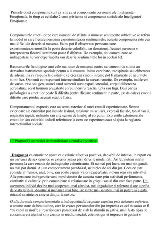 Primele două componente sunt privite ca şi componente personale ale Inteligenţei
Emoţionale, în timp ce celelalte 2 sunt privite ca şi componente sociale ale Inteligenţei
Emoţionale.
Componentele emotiilor pe care oamenii de stiinta la numesc sentimente subiective se refera
la modul in care fiecare persoana experimenteaza sentimentele; aceasta componenta este cea
mai dificil de descris si masurat. Ea nu pot fi observate; persoana care
experimenteaza emotiile le poate descrie celorlalti, iar descrierea fiecarei persoane si
interpretarea fiecarui sentiment poate fi diferita. De exemplu, doi oameni care se
indragostesc nu vor experimenta sau descrie sentimentele lor in acelasi fel.
Raspunsurile fiziologice sunt cele mai usor de masurat pentru ca oamenii de stiinta au
dezvoltat instrumente speciale pentru a le masura. Inima care bate, transpiratia sau eliberarea
de adrenalina ca raspuns la o situatie ce creeaza emotii intense pot fi masurate cu acuratete
stiintifica. Oamenii au raspunsuri interne similare la aceeasi emotie. De exemplu, indiferent
de varsta, rasa sau gen, atunci cand oamenii sunt expusi stresului, corpul elibereaza
adrenalina; acest hormon pregateste corpul pentru reactia lupta sau fugi. Desi partea
psihologica a emotiilor poate fi diferita pentru fiecare sentiment in parte, exista cateva emotii
diferite care produc aceeasi reactie fizica.
Comportamentul expresiv este un semn exterior al unei emotii experimentate. Semne
exterioare ale emotiilor pot include lesinul, tensiune musculara, expresii faciale, ton al vocii,
respiratie rapida, neliniste sau alte semne de limbaj al corpului. Expresiile exterioare ale
emotiilor dau celorlalti indicii referitoare la ceea ce experimenteaza si ajuta la reglarea
interactiunilor sociale.
17.Propune i un model de manifestare a emo iei pozitive.ț ț
Dragostea ca emotie ne apare ca o relatie afectiva pozitiva, deosebit de intensa, in raport cu
un partener de sex opus ce se exteriorizeaza prin diferite modalitati. Astfel, putem intalni
persoane la care emotia de indragostire e dominanta. Ei nu mai pot lucra, nu mai pot gandi,
nu mai pot dormi. Au un comportament paradoxal, neinteles de cei din jur. Ceea ce este
considerat frumos, urat, bine, rau poate capata valori exacerbate, intr-un sens sau intr-altul.
Alte persoane indragostite sunt impulsionate de aceasta stare prin activitati performante,
cantitativ si calitativ, prin comunicare si relationare in grupul social din care face parte. Un
asemenea individ devine mai cooperant, mai altruist, mai ingaduitor si tolerant si are o pofta
de viata teribila: doarme si mananca mai bine, se simte mai sanatos, mai in putere si e gata
oricand sa ajute pe cineva din jur la nevoie.
O alta formula comportamentala a indragostitului se poate exprima prin detasare euforica,
o anume stare de beatitudine, care le creaza persoanelor din jur impresia ca cel in cauza ar fi
“cu capul in nori”; el reactioneaza paradoxal de slab la stimulii negativi, manifesta lipsa de
concentrare a atentiei si prezentei in mediul social, este nesigur si imprecis in gesturi si
 