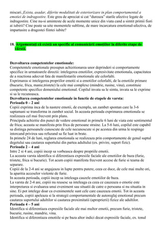 miscari. Exista, asadar, diferite modalitati de exteriorizare in plan comportamental a
emotiei de indragostire. Este greu de apreciat si cat “dureaza” starile afective legate de
indragostire. Cine nu-si aminteste de acele momente unice din viata cand a simtit primii fiori
ai iubirii? Cine poate sa uite momentele sublime, de mare incarcatura emotional-afectiva, de
impartasire a dragostei fiintei iubite?
18. Argumentaţi că există un specific al comunicării emoţiilor la diferite etape de
vârstă.
Dezvoltarea competentelor emotionale:
Competentele emotionale presupun achizitionarea unor deprinderi si comportamente
specifice in urmatoarele directii: intelegerea emotiilor, expresivitate emotionala, capacitatea
de a reactiona adecvat fata de manifestarile emotionale ale celorlalti.
Exprimarea si intelegerea propriilor emotii si a emotiilor celorlalti, de la emotiile primare
(bucurie, frica, manie,tristete) la cele mai complexe (mindrie, rusine, vina), constituie
competente specifice domeniului emotional. Copilul invata sa le simta, invata sa le exprime
si sa le recunoasca.
Dezvoltarea competentelor emotionale in functie de etapele de varsta:
Perioada 0 – 2 ani
Copiii exprima inca de la nastere emotii, de exemplu, un zambet spontan care la 3-6
saptamani se transforma in zambet social. In aceasta perioada exprimarea emotionala se
realizeaza cel mai frecvent prin plans.
Principala achizitie din punct de vedere emotional in primele 6 luni de viata este sentimentul
de frica; aceasta se manifesta prin frica de persoane straine. La 5-6 luni, copilul este capabil
sa distinga persoanele cunoscute de cele necunoscute si pe acestea din urma le respinge
intorcand privirea sau refuzand sa fie luat in brate.
In primele 24 de luni, reglarea emotionala se realizeaza prin comportamente de genul suptul
degetului sau cautarea suportului din partea adultului (ex. privire, suport fizic).
Perioada 2 – 4 ani
Intre 2 si 4 ani, copiii incep sa vorbeasca despre propriile emotii.
La aceasta varsta identifica si diferentiaza expresiile faciale ale emotiilor de baza (furie,
tristete, frica si bucurie). Tot acum copiii manifesta frecvent accese de furie si teama de
separare.
Copiii de la 2-4 ani se angajeaza in lupte pentru putere, ceea ce duce, de cele mai multe ori,
la aparitia acceselor violente de furie.
In aceasta perioada, copiii incep sa inteleaga cauzele emotiilor de baza.
La varsta de 2-4 ani, copiii nu reusesc sa inteleaga ca ceea ce cauzeaza o emotie este
interpretarea si evaluarea unui eveniment sau situatii de catre o persoana si nu situatia in
sine. Ei pot intelege doar ca evenimentele sunt cele care cauzeaza emotii. Tot in aceasta
perioada, copiii apeleaza si la strategii comportamentale de autoreglaj emotional precum
cautarea suportului adultilor si cautarea proximitatii (aproprierii) fizice ale adultilor.
Perioada 4 – 5 ani
Identifica si diferentiaza expresiile faciale ale mai multor emotii, precum furie, tristete,
bucurie, rusine, mandrie, vina.
Identifica si diferentiaza emotiile si pe baza altor indici decat expresiile faciale, ex. tonul
 