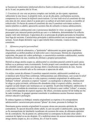 se bazeaza pe maturizarea intelectual-afectiva foarte evidenta pentru unii adolescenti, chiar
de la 16 ani, iar pentru altii la 18 ani.
1. Constiinta de sine este un proces complex care include, pe de-o parte, raportarea
subiectului la sine însusi, la propriile trairi, iar pe de alta parte, confruntarea acestora,
compararea lor cu lumea în mijlocul careia traieste. Cel mai înalt nivel al constiintei de sine
este atins de elev atunci când el se poate privi ca subiect al activitatii sociale, ca membru al
colectivului. Un factor de seama al constiintei de sine îl constituie activitatea scolara si
natura relatiilor cu adultii, aprecierile acestora fata de calitatile si munca adolescentului.
O caracteristica a adolescentei este si proiectarea idealului în viitor; un aspect al acestei
preocupari este interesul pentru profesia pe care o va îmbratisa, determinându-l la reflectie
asupra vietii sale interioare. Capacitatea de a se preocupa de propria persoana nu înseamna
însa fuga de societate. Caracteristica principala a adolescentului este un puternic impuls catre
actiune. Acum dispar dorintele vagi si apar telurile bine conturate, visarea ia forme
constiente.
2. Afirmarea propriei personalitati
Descrierea, oricât de schematica, a "portretului" adolescentei nu poate ignora problema
originalitatii ca atribut predilect al indivizilor care o traverseaza. Dorinta de originalitate
reprezinta, din punct de vedere psihologic, o caracteristica esentiala a adolescentei, numita
tendinta afirmarii de sine, tendinta de afirmare a propriei personalitati.
Dorind sa atraga atentia asupra sa, adolescentul se considera punctul central în jurul caruia
trebuie sa se petreaca toate evenimentele. Fortele proprii sunt considerate superioare fata de
ale celorlalti oameni, opinie care decurge dintr-o insuficienta cunoastere de sine. Acesta
doreste ca toate actiunile sale sa fie cunoscute si apreciate de adult.
Un mijloc curent de afirmare îl constituie aspectul exterior, adolescentii cautând sa se
evidentieze prin fizicul bine conformat, îmbracamintea care diferentiaza, care scoate în relief
propria persoana. Vizibila este si o alta expresie a tentatiei originalitatii în adolescenta -
limbajul "colorat", presarat cu expresii "cautate", cu neologisme si arhaisme. Adolescentul
îsi alege cu grija cuvintele, utilizeaza din abundenta citate si expresii celebre, maxime si
cugetari savante despre care insinueaza ca i-ar apartine. În privinta limbajului, adolescentei îi
este proprie si tendinta de ermetizare a acestuia, de folosire a unei vorbiri "cifrate", si anume,
a unei vorbiri populate de expresii argotice. De obicei, circulatia acestui fel de limbaj are loc
în cadre restrânse, în grupuri spontan constituite si combaterea acestui fenomen necesita
eforturi educative prelungite.
În strânsa legatura cu limbajul, tentatia originalitatii se exprima si în corespondenta
adolescentilor, caracterizata prin aceeasi "ploaie" de citate, prezenta în limbajul lor.
Dominanta pentru tentatia originalitatii la aceasta vârsta este prezenta spiritului de
contradictie. În special discutiile dintre adulti, la care iau parte si adolescentii, ajung repede
sa fie monopolizate de întrebarile iscoditoare ale acestora din urma, de afirmarea spiritului
lor de contradictie. Nu de putine ori, adolescentul se contrapune în discutie chiar când e
constient de faptul ca nu are dreptate. El e mobilizat atunci de aceeasi statornica tentatie de a
atrage atentia asupra sa, de a se afirma, de a fi luat în seama.
 