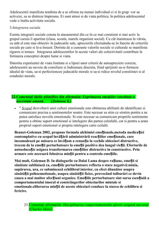 Adolescentii manifesta tendinta de a se afirma nu numai individual ci si în grup: vor sa
activeze, sa se distreze împreuna. Ei sunt atrasi si de viata politica; în politica adolescentul
vede o înalta activitate sociala.
3.Integrarea sociala
Esenta integrarii sociale consta în atasamentul din ce în ce mai constient si mai activ la
grupul caruia îi apartine (clasa, scoala, marele organism social). Cu cât înainteaza în vârsta,
cu atât el este mai obiectiv în judecatile sale, aprecierile efectuându-se în functie de criteriile
sociale pe care si le-a însusit. Dorinta de a cunoaste valorile sociale si culturale se manifesta
riguros si tenace. Integrarea adolescentilor în aceste valori ale colectivitatii contribuie la
formarea conceptiei despre lume si viata.
Datorita experientei de viata limitata si a lipsei unor criterii de autoapreciere corecta,
adolescentii au nevoie de consiliere si îndrumare discreta, fiind sprijiniti sa-si formeze
idealul de viata, sa-si perfectioneze judecatile morale si sa-si ridice nivelul constiintei si al
conduitei morale.
22.Comentaţi ideile ştiinţifice din afirmaţia: Exprimarea emoţiilor constituie o
necesitate umană. (Додонов Б.)
• " Scopul dezvoltarii unei culturi emotionale este obtinerea abilitatii de identificare si
comunicare precisa a sentimentelor noatre. Este necesar sa stim ce simtim pentru a ne
putea satisface nevoile emotionale. Si este necesar sa comunicam propriile sentimente
pentru a obtine suport emotional si intelegere din partea celorlalti, cat si pentru a arata
propriul suport emotional si propria intelegere catre ceilalti.
Bennet-Goleman 2002, propune formula alchimiei emo ionale,metoda medica ieiț ț
contemplative cu scopul învă ării administrării reac iilor emo ionale, careț ț ț
incomodează pe măsura ce învă am a renun a la vechile obiceiuri distructive,ț ț
trecem de la emo ii perturbatoare la emo ii pozitive dea lungul vie ii. Eforturile deț ț ț
autoeduca ie asigura transformarea emo iilor distructive in constructive. Prinț ț
urmare este necesară folosirea min ii pentru a controla emo iile.ț ț
Mai mult, Goleman D. In dialogurile cu Dalai Lama despre ra iune, emo ii siț ț
sănătate subliniază ca, emo iile perturbatoare reflecta o stare negativă:minia,ț
supărarea, ura, ce subminează echilibrul interior, cu efect dăunător asupra
sănătă ii psihoemotionale, asupra sănătă ii fizice, provocând tulburări ce devinț ț
cauza a mai multor afec iuni organice. Emo iile perturbatoare sint sursa esen ială aț ț ț
comportamentului imoral si constrângerilor obiceiurilor mintale si
emotionale.eliberarea min ii de aceste obiceiuri conduce la starea de echilibru siț
fericire.
23.Comentaţi afirmaţiile: Disciplinarea comportamentului afectiv asigură succesul
(Charles Manz)
 