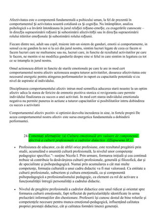 Afectivitatea este o componentă fundamentală a psihicului uman, la fel de prezentă în
comportamentul i activitatea noastră cotidiană ca i cogni ia. Nu întâmplător, analizaș ș ț
psihologică s-a învârtit întotdeauna în jurul rela iei ra iune-emo ie, cu exagerările cunoscute –ț ț ț
în direc ia supraestimării ra iunii i subestimării afectivită ii sau în direc ia supraestimăriiț ț ș ț ț
rolului trăirilor emo ionale i subestimării rolului ra iunii.ț ș ț
Fiecare dintre noi, adult sau copil, traieste intr-un sistem de ganduri, emotii si comportamente, in
sensul ca ne gandim la noi si la cei din jurul nostru, simtim lucruri legate de ceea ce facem si
facem lucruri care ne multumesc sau nu, lucruri care, in functie de rezultatul activitatilor pe care
le facem, ne mentin si ne modifica gandurile despre sine si felul in care simtim in legatura cu tot
ce se intampla in jurul nostru.
Omul actioneaza diferit in functie de starile emotionale pe care le are in mod cert
comportamentul nostru afectiv actioneaza asupra tuturor activitatilor, deoarece afectivitatea este
necesarul energetic pentru atingerea performantelor in raport cu capacitatile potentiale si cu
nivel de aspiratie al individului.
Disciplinarea comportamentului afectiv intrun mod semnifica aducerea starii noastre la un optim
afectiv adica la starea de fericire de emmotie pozitiva stenica si revigoranta care permite
individului finalizarea cu succes a unei activitati. In mod cert starea individului emotionala
negativa nu permite punerea in actiune a tuturor capacitatilor si posibilitatilor intrru dobindirea
cu succes a activitatii
Comportamentul afectiv pozitiv si optimist dezvolta increderea in sine, in fortele proprii De
aceea comportamentul nostru afectiv este sursa energetica fundamentala a dobindirii
performantei.
24.Comentaţi afirmaţiile: (a) Cultura emoţională are valoare de componentă
afectivă a culturii profesionale a cadrelor didactice (Шарычева М.);
• Profesiunea de educator, ca de altfel orice profesiune, este rezultatul pregătirii prin
studii, acumulând o anumită cultură profesională, la nivelul unor competenţe
pedagogice specifice.”- susţine Nicola I. Prin urmare, formarea iniţială şi cea continuă
trebuie să contribuie la desăvârşirea culturii profesionale, generală şi filozofică, dar şi
de specialitate şi psihopedagogică. Numai prin acumularea a cât mai multe
competenţe, formaţia culturală a unui cadru didactic va fi mai valoroasă. Ca entitate a
culturii profesionale, subscriem şi cultura emoţională, ca şi componentă
psihopedagogică a profesionalismului pedagogic, ca element cu rol de activare a
funcţionalităţii întregii personalităţi a cadrului didactic.
• Nivelul de pregătire profesională a cadrelor didactice este unul ridicat şi orientat spre
formarea culturii emoţionale, fapt reflectat de particularităţile identificate în urma
prelucrării informaţiilor din chestionare. Profesorii îşi cunosc destul de bine rolurile şi
competenţele necesare pentru munca emoţional-pedagogică, influenţând calitatea
propriei prestaţii didactice, cât şi calitatea formării tinerei generaţii.
 