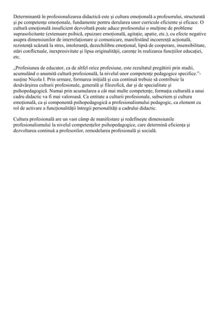 Determinantă în profesionalizarea didactică este şi cultura emoţională a profesorului, structurată
şi pe competenţe emoţionale, fundamente pentru derularea unor curricule eficiente şi eficace. O
cultură emoţională insuficient dezvoltată poate aduce profesorului o mulţime de probleme
suprasolicitante (extenuare psihică, epuizare emoţională, agitaţie, apatie, etc.), cu efecte negative
asupra dimensiunilor de interrelaţionare şi comunicare, manifestând incoerenţă acţională,
rezistenţă scăzută la stres, intoleranţă, dezechilibru emoţional, lipsă de cooperare, insensibilitate,
stări conflictuale, inexpresivitate şi lipsa originalităţii, carenţe în realizarea funcţiilor educaţiei,
etc.
„Profesiunea de educator, ca de altfel orice profesiune, este rezultatul pregătirii prin studii,
acumulând o anumită cultură profesională, la nivelul unor competenţe pedagogice specifice.”-
susţine Nicola I. Prin urmare, formarea iniţială şi cea continuă trebuie să contribuie la
desăvârşirea culturii profesionale, generală şi filozofică, dar şi de specialitate şi
psihopedagogică. Numai prin acumularea a cât mai multe competenţe, formaţia culturală a unui
cadru didactic va fi mai valoroasă. Ca entitate a culturii profesionale, subscriem şi cultura
emoţională, ca şi componentă psihopedagogică a profesionalismului pedagogic, ca element cu
rol de activare a funcţionalităţii întregii personalităţi a cadrului didactic.
Cultura profesională are un vast câmp de manifestare şi redefineşte dimensiunile
profesionalismului la nivelul competenţelor psihopedagogice, care determină eficienţa şi
dezvoltarea continuă a profesorilor, remodelarea profesională şi socială.
 