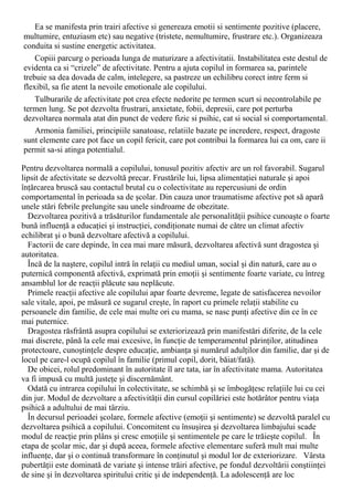Ea se manifesta prin trairi afective si genereaza emotii si sentimente pozitive (placere,
multumire, entuziasm etc) sau negative (tristete, nemultumire, frustrare etc.). Organizeaza
conduita si sustine energetic activitatea.
Copiii parcurg o perioada lunga de maturizare a afectivitatii. Instabilitatea este destul de
evidenta ca si “crizele” de afectivitate. Pentru a ajuta copilul in formarea sa, parintele
trebuie sa dea dovada de calm, intelegere, sa pastreze un echilibru corect intre ferm si
flexibil, sa fie atent la nevoile emotionale ale copilului.
Tulburarile de afectivitate pot crea efecte nedorite pe termen scurt si necontrolabile pe
termen lung. Se pot dezvolta frustrari, anxietate, fobii, depresii, care pot perturba
dezvoltarea normala atat din punct de vedere fizic si psihic, cat si social si comportamental.
Armonia familiei, principiile sanatoase, relatiile bazate pe incredere, respect, dragoste
sunt elemente care pot face un copil fericit, care pot contribui la formarea lui ca om, care ii
permit sa-si atinga potentialul.
Pentru dezvoltarea normală a copilului, tonusul pozitiv afectiv are un rol favorabil. Sugarul
lipsit de afectivitate se dezvoltă precar. Frustările lui, lipsa alimentaţiei naturale şi apoi
înţărcarea bruscă sau contactul brutal cu o colectivitate au repercusiuni de ordin
comportamental în perioada sa de şcolar. Din cauza unor traumatisme afective pot să apară
unele stări febrile prelungite sau unele sindroame de obezitate.
Dezvoltarea pozitivă a trăsăturilor fundamentale ale personalităţii psihice cunoaşte o foarte
bună influenţă a educaţiei şi instrucţiei, condiţionate numai de către un climat afectiv
echilibrat şi o bună dezvoltare afectivă a copilului.
Factorii de care depinde, în cea mai mare măsură, dezvoltarea afectivă sunt dragostea şi
autoritatea.
Încă de la naştere, copilul intră în relaţii cu mediul uman, social şi din natură, care au o
puternică componentă afectivă, exprimată prin emoţii şi sentimente foarte variate, cu întreg
ansamblul lor de reacţii plăcute sau neplăcute.
Primele reacţii afective ale copilului apar foarte devreme, legate de satisfacerea nevoilor
sale vitale, apoi, pe măsură ce sugarul creşte, în raport cu primele relaţii stabilite cu
persoanele din familie, de cele mai multe ori cu mama, se nasc punţi afective din ce în ce
mai puternice.
Dragostea răsfrântă asupra copilului se exteriorizează prin manifestări diferite, de la cele
mai discrete, până la cele mai excesive, în funcţie de temperamentul părinţilor, atitudinea
protectoare, cunoştinţele despre educaţie, ambianţa şi numărul adulţilor din familie, dar şi de
locul pe care-l ocupă copilul în familie (primul copil, dorit, băiat/fată).
De obicei, rolul predominant în autoritate îl are tata, iar în afectivitate mama. Autoritatea
va fi impusă cu multă justeţe şi discernământ.
Odată cu intrarea copilului în colectivitate, se schimbă şi se îmbogăţesc relaţiile lui cu cei
din jur. Modul de dezvoltare a afectivităţii din cursul copilăriei este hotărâtor pentru viaţa
psihică a adultului de mai târziu.
În decursul perioadei şcolare, formele afective (emoţii şi sentimente) se dezvoltă paralel cu
dezvoltarea psihică a copilului. Concomitent cu însuşirea şi dezvoltarea limbajului scade
modul de reacţie prin plâns şi cresc emoţiile şi sentimentele pe care le trăieşte copilul. În
etapa de şcolar mic, dar şi după aceea, formele afective elementare suferă mult mai multe
influenţe, dar şi o continuă transformare în conţinutul şi modul lor de exteriorizare. Vârsta
pubertăţii este dominată de variate şi intense trăiri afective, pe fondul dezvoltării conştiinţei
de sine şi în dezvoltarea spiritului critic şi de independenţă. La adolescenţă are loc
 