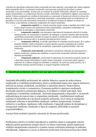 Literatura de specialitate analizează cultura emoţională sub toate aspectele, convergând spre strânsa legătură
dintre potenţialul afectiv şi orientarea emoţională a unei persoane şi gradul de dezvoltare a culturii
emoţionale a unei personalităţi. Aceasta este un construct de achiziţii intelectuale reflectate în cunoştinţe
despre emoţionalitate, ce condiţionează fericirea socială a individului, contribuind la adaptare socio-afectivă
optimă. Cultura emoţională este condiţia de bază pentru ca o persoană să funcţioneze eficient şi eficace din
punct de vedere social. Cu maturitate şi creativitate emoţionale, o personalitate poate să conştientizeze, să
decodifice şi să-şi dezvolte informaţiile emoţionale şi să elaboreze strategii de adaptare la situaţii noi.
Prin urmare, se pot delimita următoarele componente ale culturii emoţionale:
− • componenta cognitivă, ce vizează cunoştinţe despre esenţa şi legităţile dezvoltării vieţii
umane, despre factorii care determină nivelul emoţionalităţii, cunoaşterea modalităţilor de
acumulare şi autoreglare a experienţelor emoţionale;
− • componenta empatică, care presupune capacitatea de transpunere afectivă în situaţia
interlocutorului, de recunoaştere a emoţiilor, de înţelegere a cauzelor anumitor stări emoţionale,
sensibilitate emoţională şi atitudini de respect în raport cu trăirile afective, tendinţa spre frumos,
dorinţa de a bucura pe alţii şi, în general, percepţia pozitivă a lumii;
− • componenta reflexivă, ce include capacitatea de a înţelege emoţiile proprii, de a explica
propriile atitudini, stările emoţionale şi cauzele apariţiei acestora, capacitatea de a analiza
expresiile emoţionale în funcţie de cunoştinţele, experienţele şi particularităţile vieţii sale
emoţionale;
− • componenta motivaţională, exprimată în actualizarea trebuinţei de autoorganizare a
trăirilor emoţionale, tendinţa spre stabilitate şi expresivitate emoţională, definind conţinutul
idealului personalităţii;
− • componenta reglatorie, concretizată în capacitatea de a monitoriza propriile emoţii, de
a determina cauzele dificultăţilor în unele situaţii existenţiale, ce provoacă emoţii negative,
capacitate de a elabora strategii de schimbare a conduitei, de a provoca emoţii pozitive, de a
determina strategia acţiunilor proprii, ce asigură integritate emoţională.
5. Identificaţi problemele afective care pot apărea în situaţii pedagogice concrete.
Analizând dificultă ile profesionale ale cadrelor didactice cauzate de nedezvoltareaț
emo ională se eviden iază problematica afectiva aten ionând asupra unor aspecte distinctive:ț ț ț
deficitul de energie emo ională, sensibilitate si maturitate afectiva, Nedezvoltareaț
competentelor sociale si comunicative, Extenuarea psihică si epuizarea emo ională,ț
Rezisten a scăzută la comunicarea didactica, la învă area si studiul individual, Stresț ț
ocupa ional si instabilitate emo ională , Alternată neargumentată a dispozi iei si incoerentăț ț ț
ac ională,lipsa de expresivitate si originalitate emo ională , Analfabetismul emo ionalț ț ț
exprimat in dificultatea de a- i descrie propriile sentimente, nivel scăzut al inteligenteiș
emo ionale reflectata in dezechilibru emo ional, conflicte interpersonale, Evaluareț ț
subiectiva si aser iune, rigidizarea vie ii emo ionale, Capacita i minime de disciplinare siț ț ț ț
management emo ional, intoleranta si lipsa de cooperare, Dificultă i in asumareaț ț
responsabilită ilor,...ț
Acestea fiind rezultatul carnetelor sistemului de formare profesională.
Problematica afectiva in mediul educa ional se amplifica odată cu nepregătită cadrelorț
didactice pentru gestionarea energiei afective in munca emotionala, pentru organizarea
rela iilor interpersonale constructive si pentru crearea confortului psihologic in ambiantaț
educa ională. Adaptarea cu succes la domeniul profesional solicita proiectarea dezvoltăriiț
 