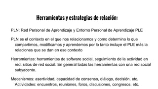 Herramientas y estrategias de relación:
PLN: Red Personal de Aprendizaje y Entorno Personal de Aprendizaje PLE
PLN es el contexto en el que nos relacionamos y como determina lo que
compartimos, modificamos y aprendemos por lo tanto incluye el PLE más la
relaciones que se dan en ese contexto
Herramientas: herramientas de software social, seguimiento de la actividad en
red, sitios de red social. En general todas las herramientas con una red social
subyacente.
Mecanismos: asertividad, capacidad de consenso, diálogo, decisión, etc.
Actividades: encuentros, reuniones, foros, discusiones, congresos, etc.
 