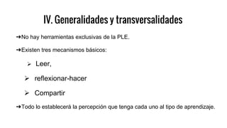 IV. Generalidades y transversalidades
➔No hay herramientas exclusivas de la PLE.
➔Existen tres mecanismos básicos:
 Leer,
 reflexionar-hacer
 Compartir
➔Todo lo establecerá la percepción que tenga cada uno al tipo de aprendizaje.
 