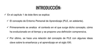 INTRODUCCIÓN:
 En el capítulo 1 de éste libro se explica:
 El concepto de Entorno Personal de Aprendizaje (PLE, en adelante).
 Primeramente se analiza el contexto en el que surge dicho concepto, cómo
ha evolucionado en el tiempo y se propone una definición comprensiva.
 Por último, se hace una relación del concepto de PLE con algunas ideas
clave sobre la enseñanza y el aprendizaje en el siglo XXI.
 