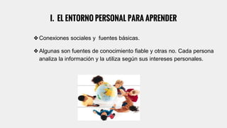 I. EL ENTORNO PERSONAL PARA APRENDER
❖Conexiones sociales y fuentes básicas.
❖Algunas son fuentes de conocimiento fiable y otras no. Cada persona
analiza la información y la utiliza según sus intereses personales.
 