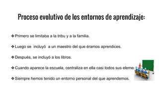 Proceso evolutivo de los entornos de aprendizaje:
❖Primero se limitaba a la tribu y a la familia.
❖Luego se incluyó a un maestro del que éramos aprendices.
❖Después, se incluyó a los libros.
❖Cuando aparece la escuela, centraliza en ella casi todos sus elementos.
❖Siempre hemos tenido un entorno personal del que aprendemos.
 