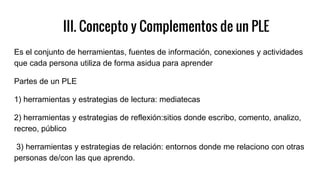 III. Concepto y Complementos de un PLE
Es el conjunto de herramientas, fuentes de información, conexiones y actividades
que cada persona utiliza de forma asidua para aprender
Partes de un PLE
1) herramientas y estrategias de lectura: mediatecas
2) herramientas y estrategias de reflexión:sitios donde escribo, comento, analizo,
recreo, público
3) herramientas y estrategias de relación: entornos donde me relaciono con otras
personas de/con las que aprendo.
 