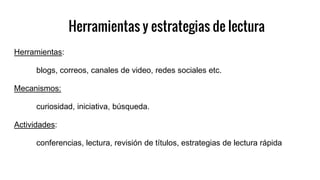 Herramientas y estrategias de lectura
Herramientas:
blogs, correos, canales de video, redes sociales etc.
Mecanismos:
curiosidad, iniciativa, búsqueda.
Actividades:
conferencias, lectura, revisión de títulos, estrategias de lectura rápida
 