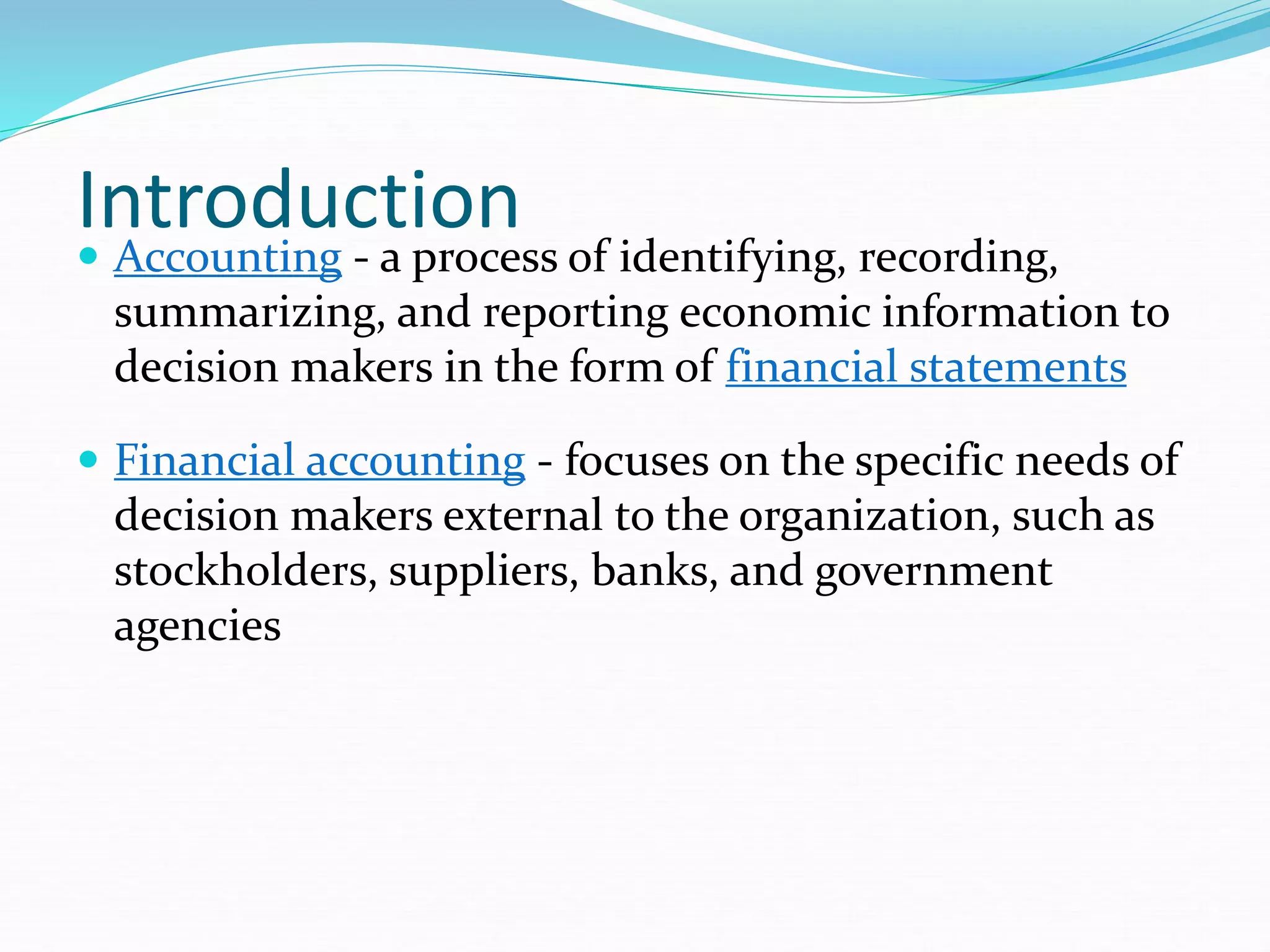 Introduction
 Accounting - a process of identifying, recording,
summarizing, and reporting economic information to
decision makers in the form of financial statements
 Financial accounting - focuses on the specific needs of
decision makers external to the organization, such as
stockholders, suppliers, banks, and government
agencies
 