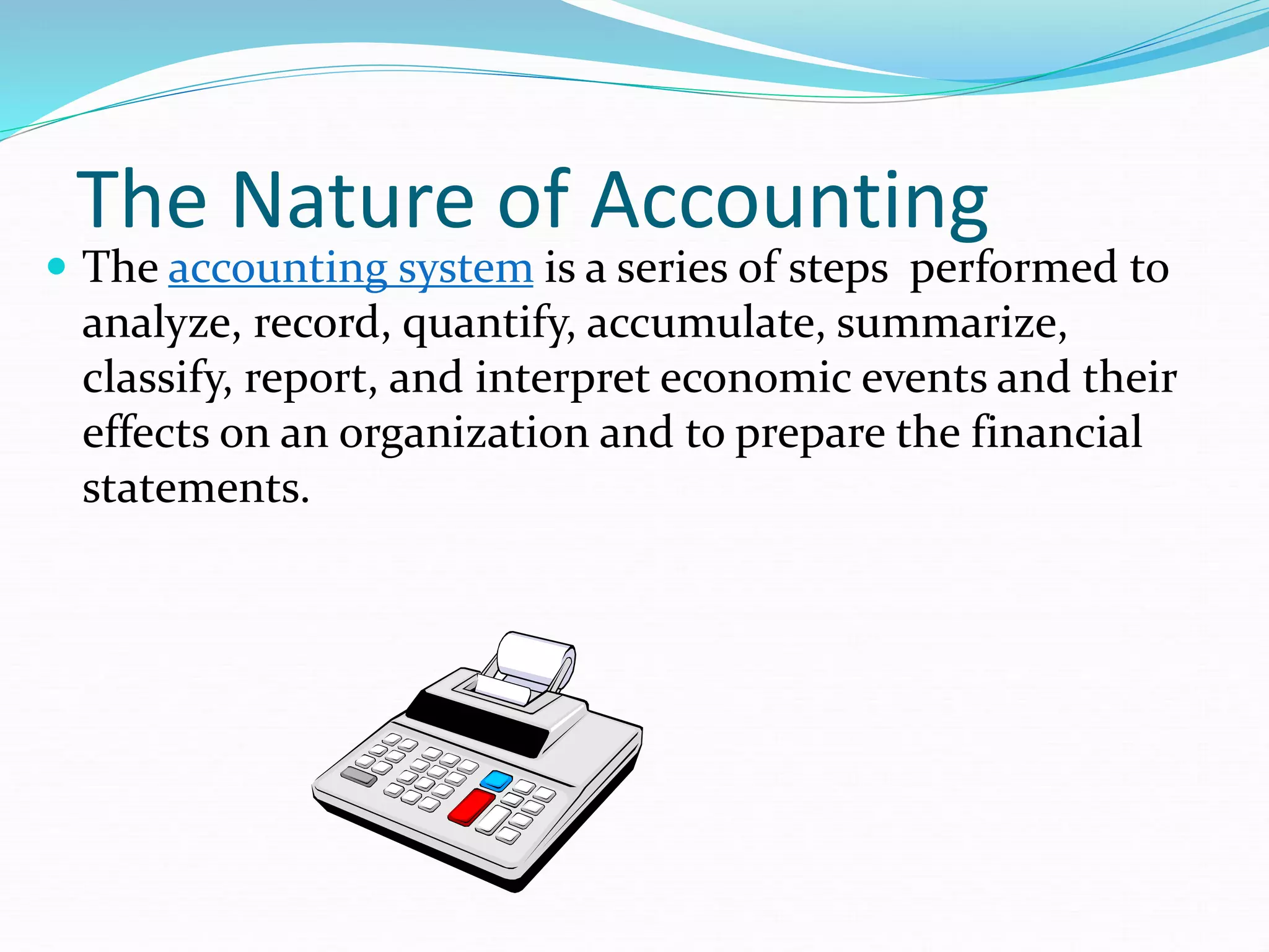 The Nature of Accounting
 The accounting system is a series of steps performed to
analyze, record, quantify, accumulate, summarize,
classify, report, and interpret economic events and their
effects on an organization and to prepare the financial
statements.
 
