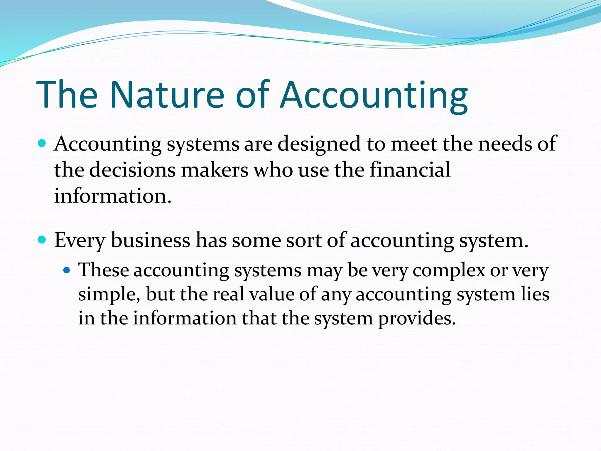 The Nature of Accounting
 Accounting systems are designed to meet the needs of
the decisions makers who use the financial
information.
 Every business has some sort of accounting system.
 These accounting systems may be very complex or very
simple, but the real value of any accounting system lies
in the information that the system provides.
 