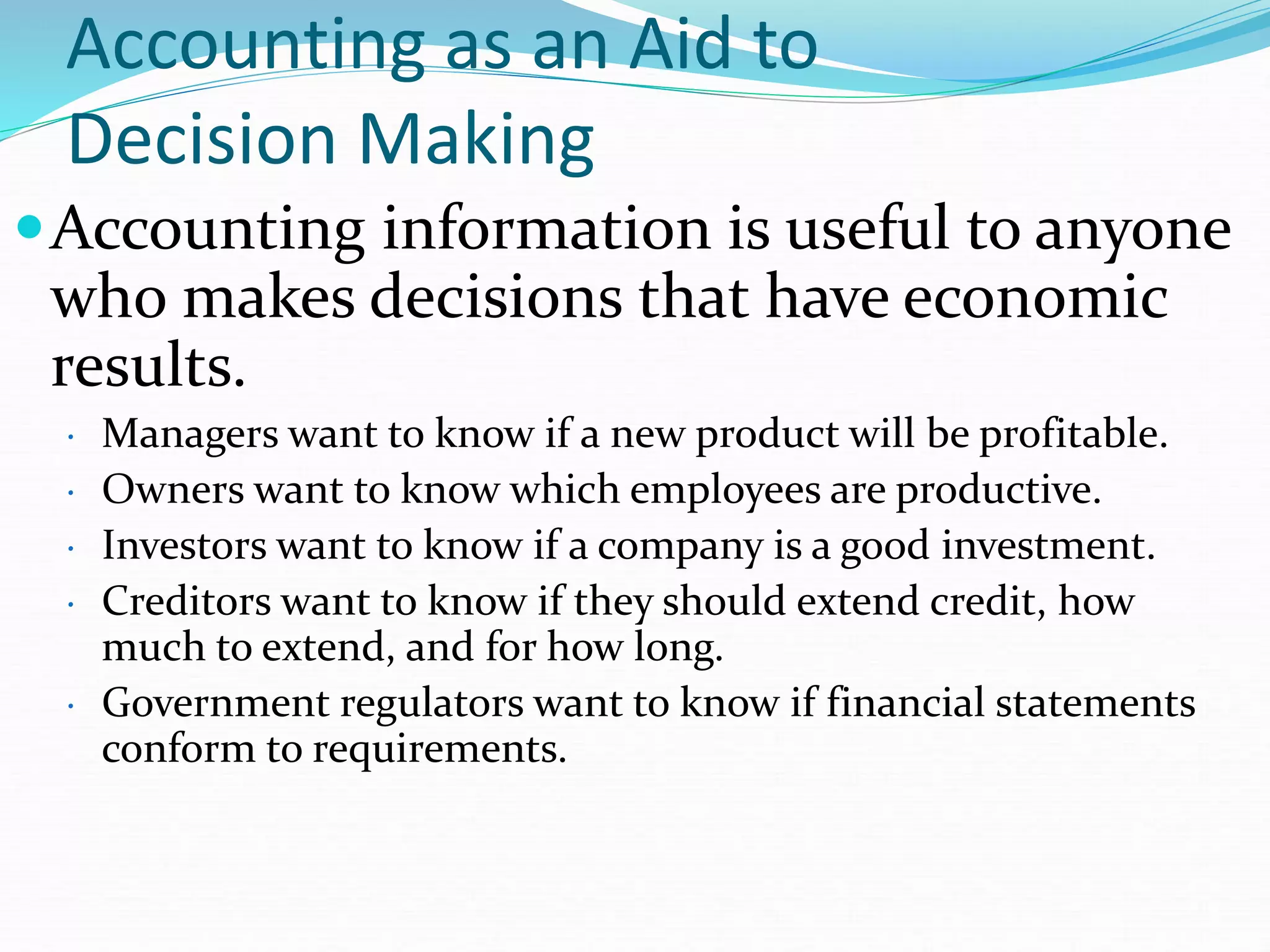 Accounting as an Aid to
Decision Making
Accounting information is useful to anyone
who makes decisions that have economic
results.
• Managers want to know if a new product will be profitable.
• Owners want to know which employees are productive.
• Investors want to know if a company is a good investment.
• Creditors want to know if they should extend credit, how
much to extend, and for how long.
• Government regulators want to know if financial statements
conform to requirements.
 