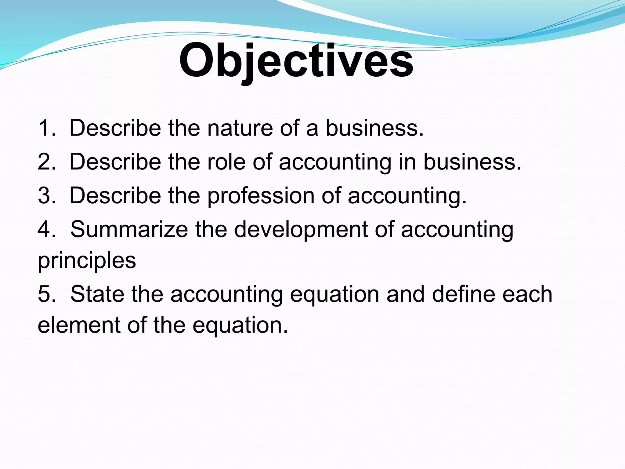 1. Describe the nature of a business.
2. Describe the role of accounting in business.
3. Describe the profession of accounting.
4. Summarize the development of accounting
principles
5. State the accounting equation and define each
element of the equation.
Objectives
 