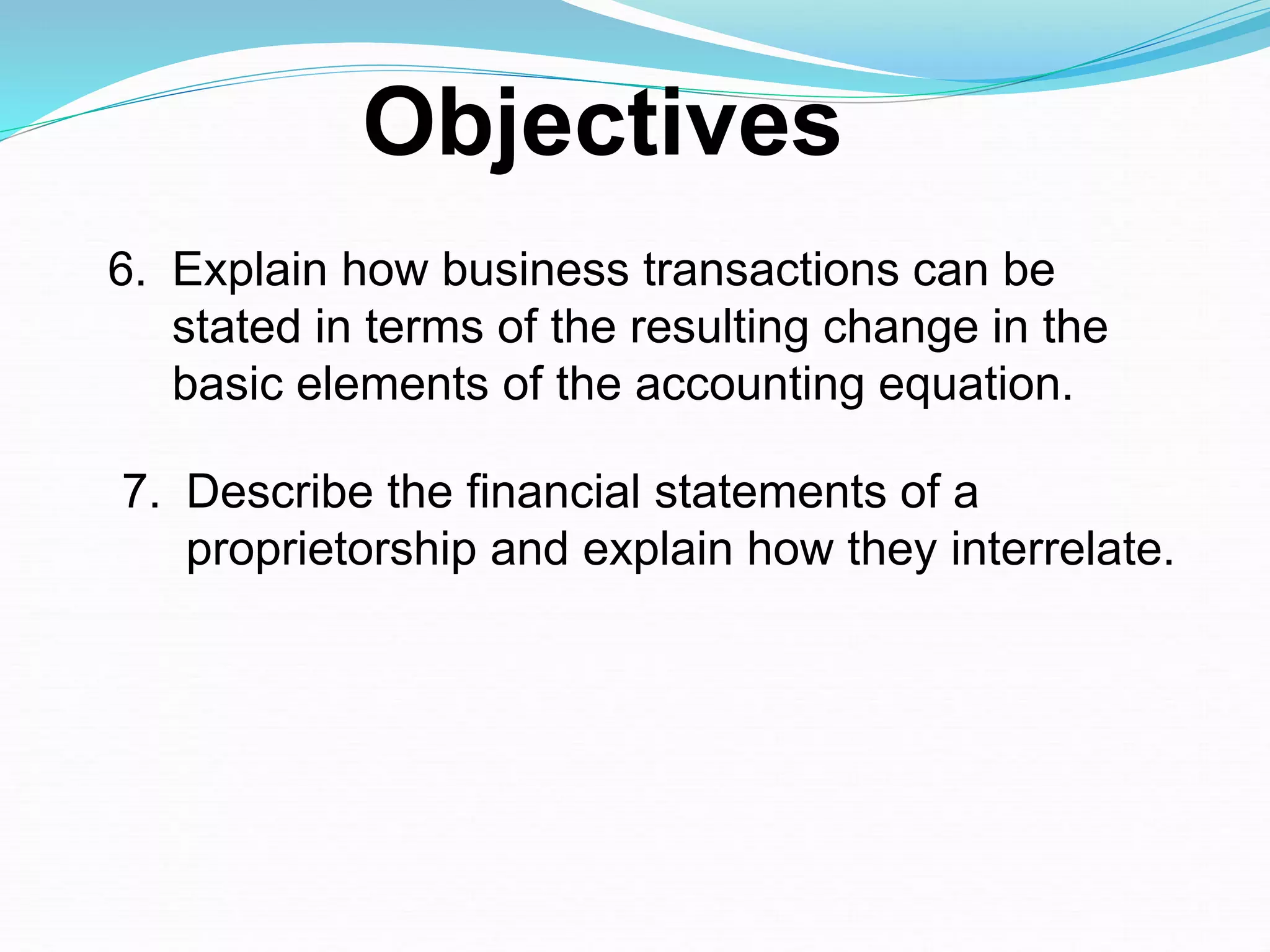 6. Explain how business transactions can be
stated in terms of the resulting change in the
basic elements of the accounting equation.
7. Describe the financial statements of a
proprietorship and explain how they interrelate.
Objectives
 