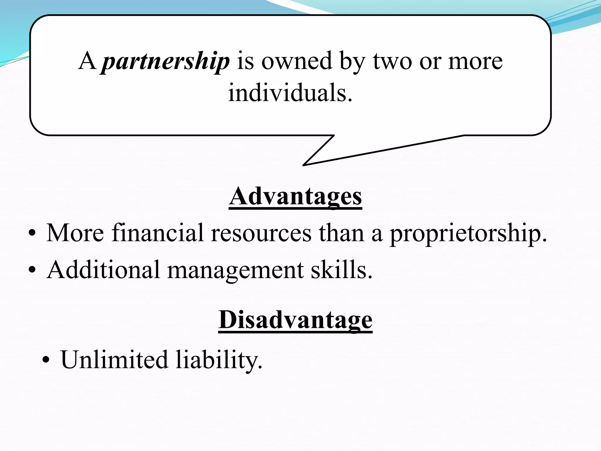 A partnership is owned by two or more
individuals.
Advantages
• More financial resources than a proprietorship.
• Additional management skills.
Disadvantage
• Unlimited liability.
 
