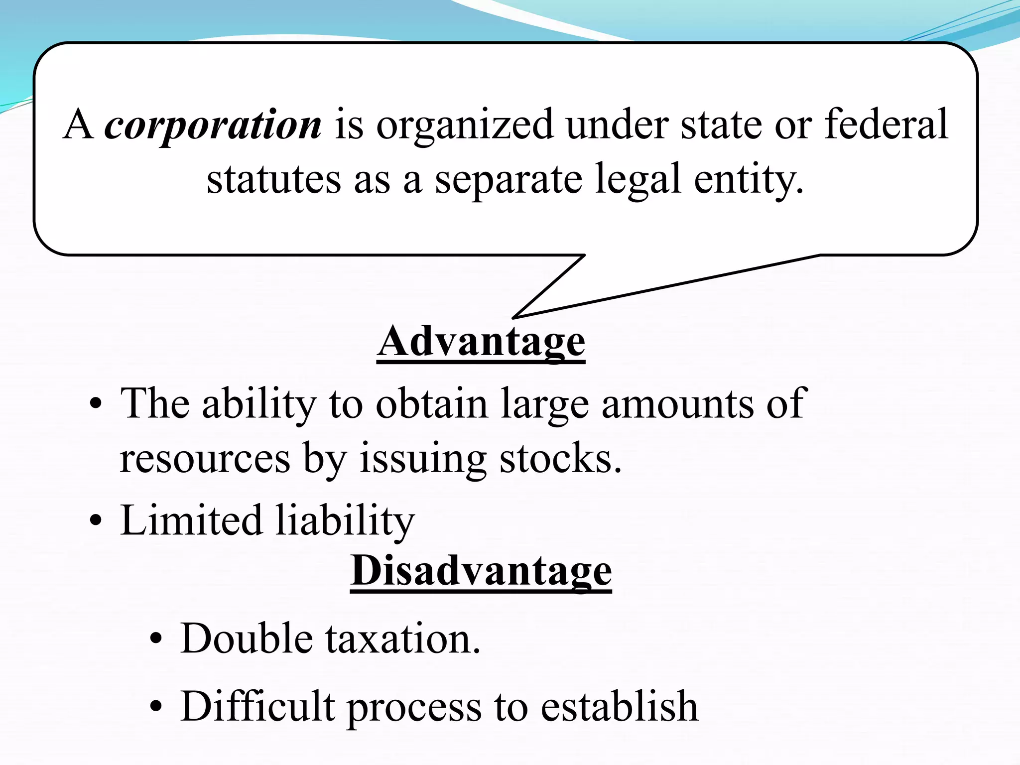 A corporation is organized under state or federal
statutes as a separate legal entity.
Advantage
• The ability to obtain large amounts of
resources by issuing stocks.
• Limited liability
Disadvantage
• Double taxation.
• Difficult process to establish
 