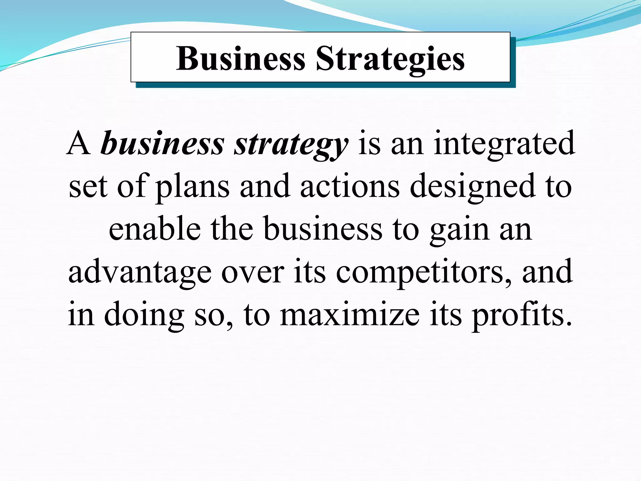 Business Strategies
A business strategy is an integrated
set of plans and actions designed to
enable the business to gain an
advantage over its competitors, and
in doing so, to maximize its profits.
 