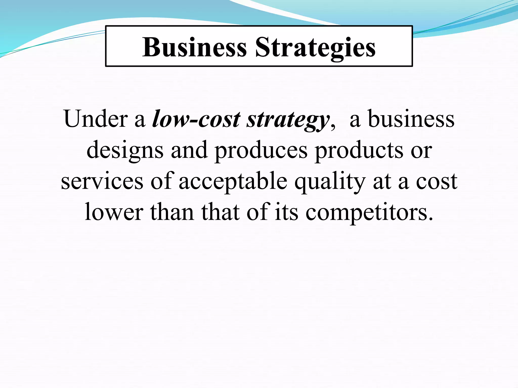 Business Strategies
Under a low-cost strategy, a business
designs and produces products or
services of acceptable quality at a cost
lower than that of its competitors.
 