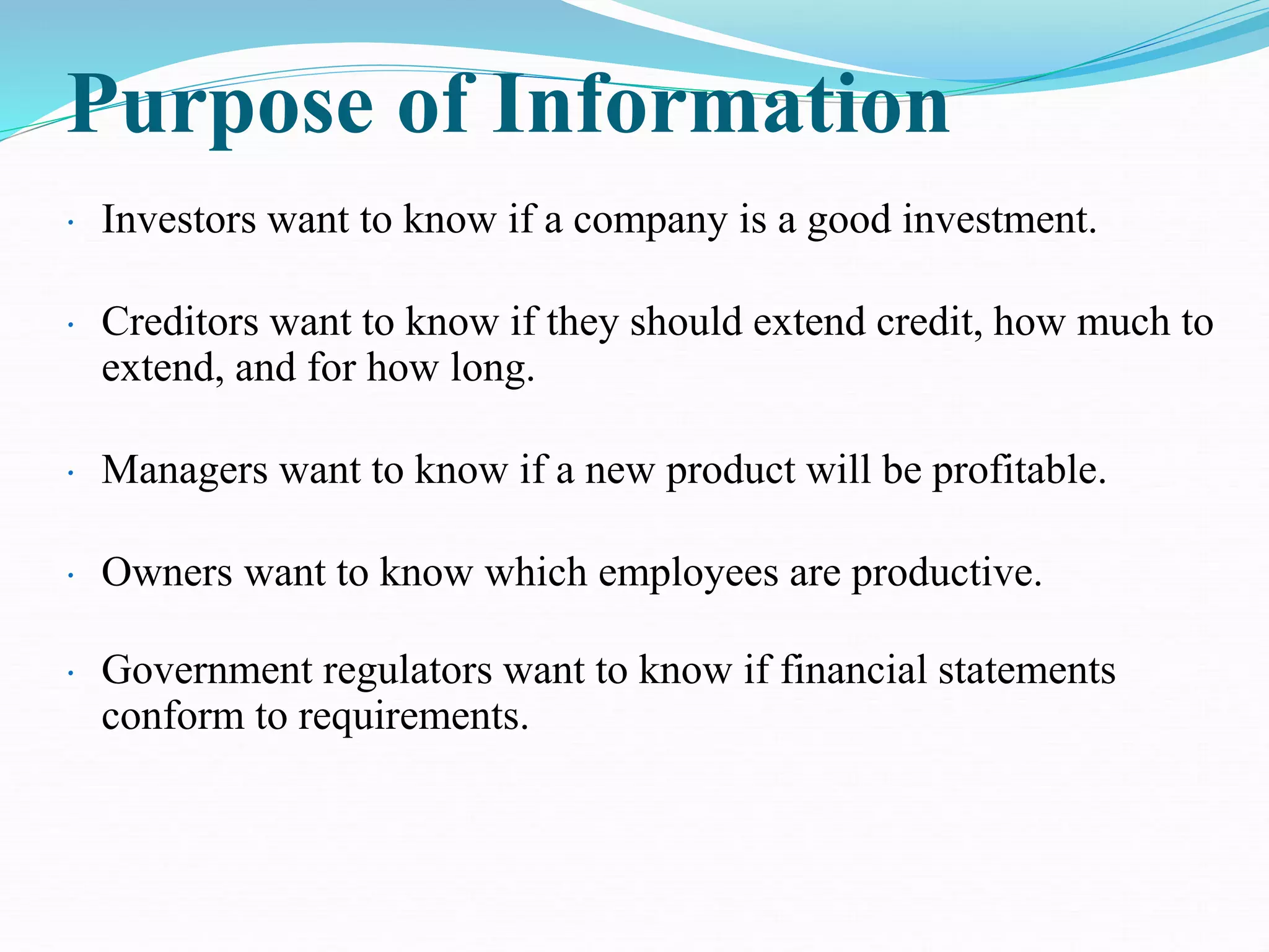 Purpose of Information
• Investors want to know if a company is a good investment.
• Creditors want to know if they should extend credit, how much to
extend, and for how long.
• Managers want to know if a new product will be profitable.
• Owners want to know which employees are productive.
• Government regulators want to know if financial statements
conform to requirements.
 