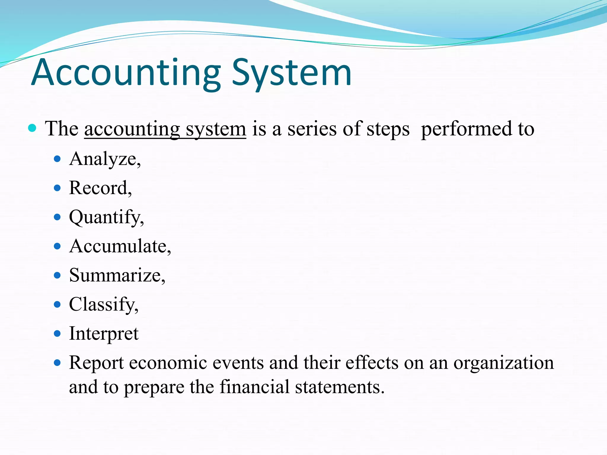 Accounting System
 The accounting system is a series of steps performed to
 Analyze,
 Record,
 Quantify,
 Accumulate,
 Summarize,
 Classify,
 Interpret
 Report economic events and their effects on an organization
and to prepare the financial statements.
 