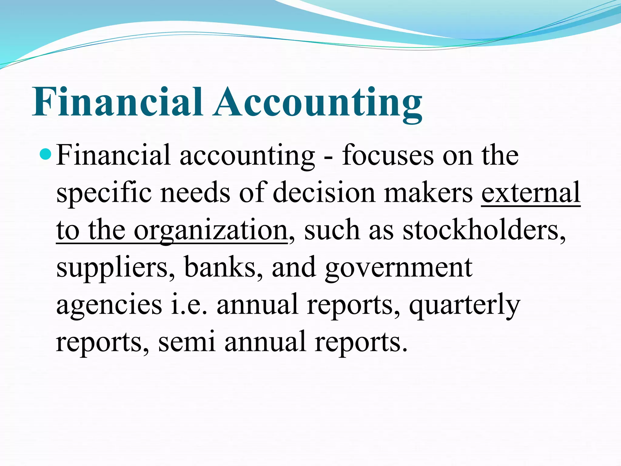 Financial Accounting
Financial accounting - focuses on the
specific needs of decision makers external
to the organization, such as stockholders,
suppliers, banks, and government
agencies i.e. annual reports, quarterly
reports, semi annual reports.
 