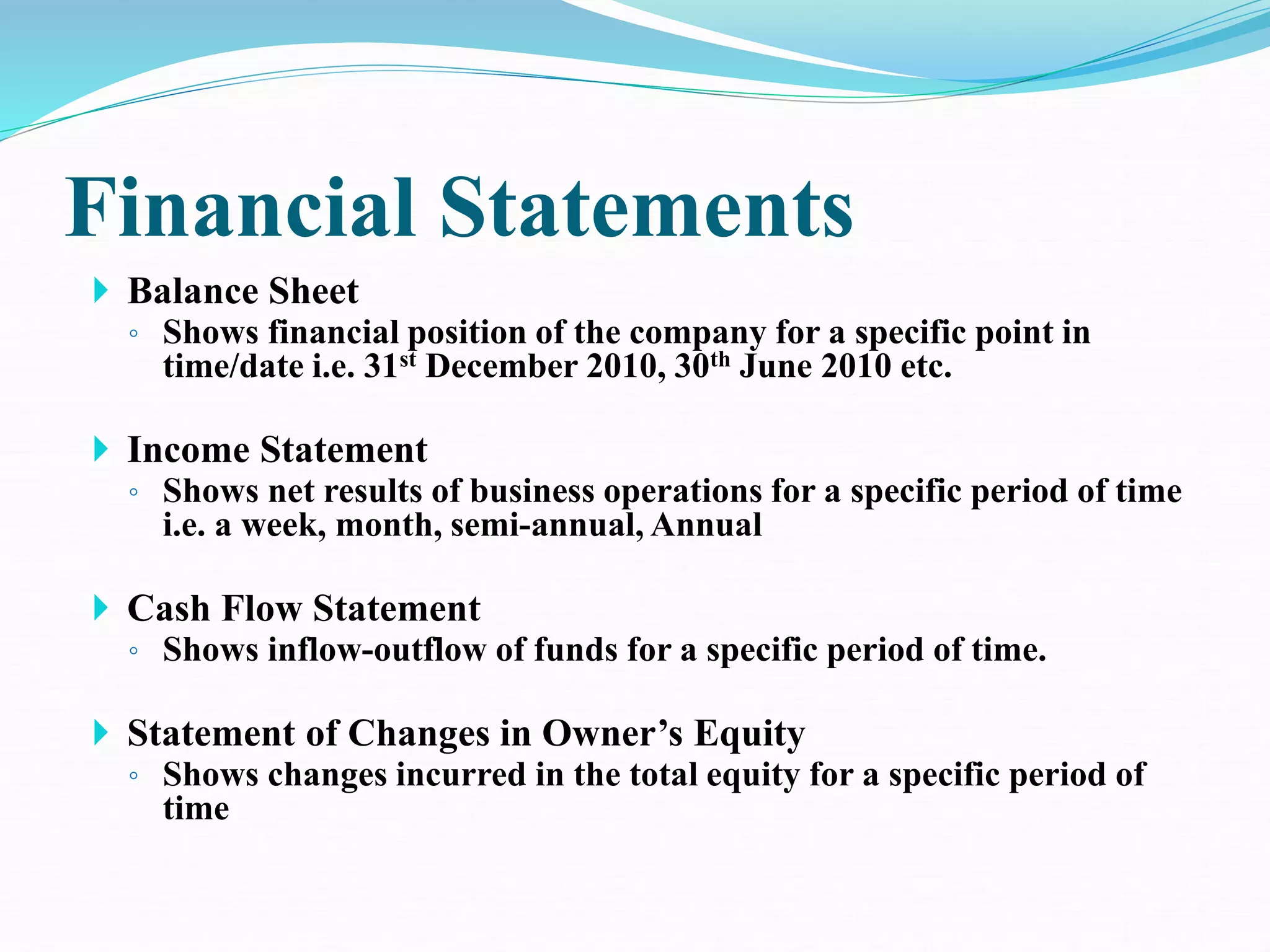 Financial Statements
 Balance Sheet
◦ Shows financial position of the company for a specific point in
time/date i.e. 31st December 2010, 30th June 2010 etc.
 Income Statement
◦ Shows net results of business operations for a specific period of time
i.e. a week, month, semi-annual, Annual
 Cash Flow Statement
◦ Shows inflow-outflow of funds for a specific period of time.
 Statement of Changes in Owner’s Equity
◦ Shows changes incurred in the total equity for a specific period of
time
 