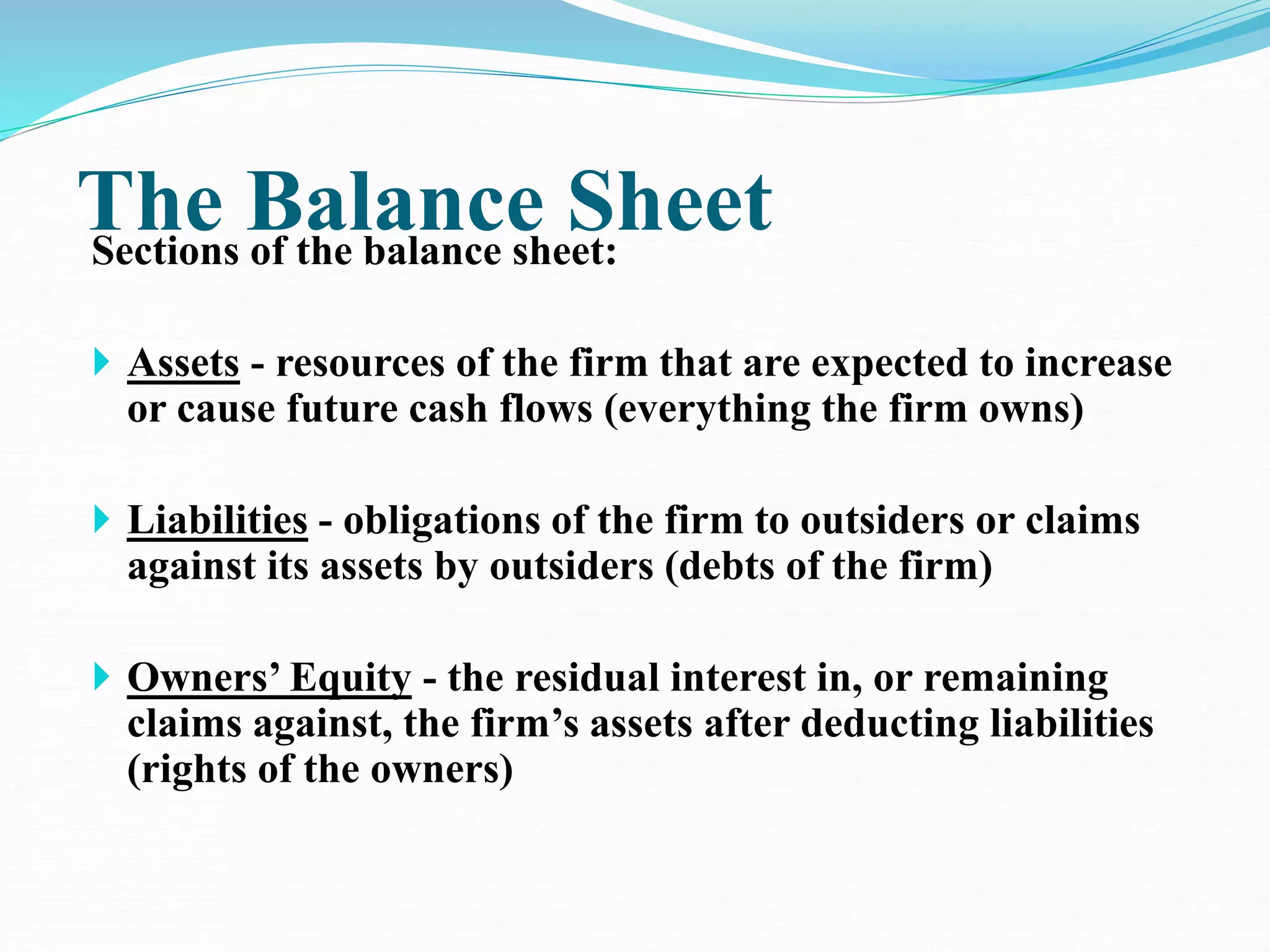 The Balance Sheet
Sections of the balance sheet:
 Assets - resources of the firm that are expected to increase
or cause future cash flows (everything the firm owns)
 Liabilities - obligations of the firm to outsiders or claims
against its assets by outsiders (debts of the firm)
 Owners’ Equity - the residual interest in, or remaining
claims against, the firm’s assets after deducting liabilities
(rights of the owners)
 