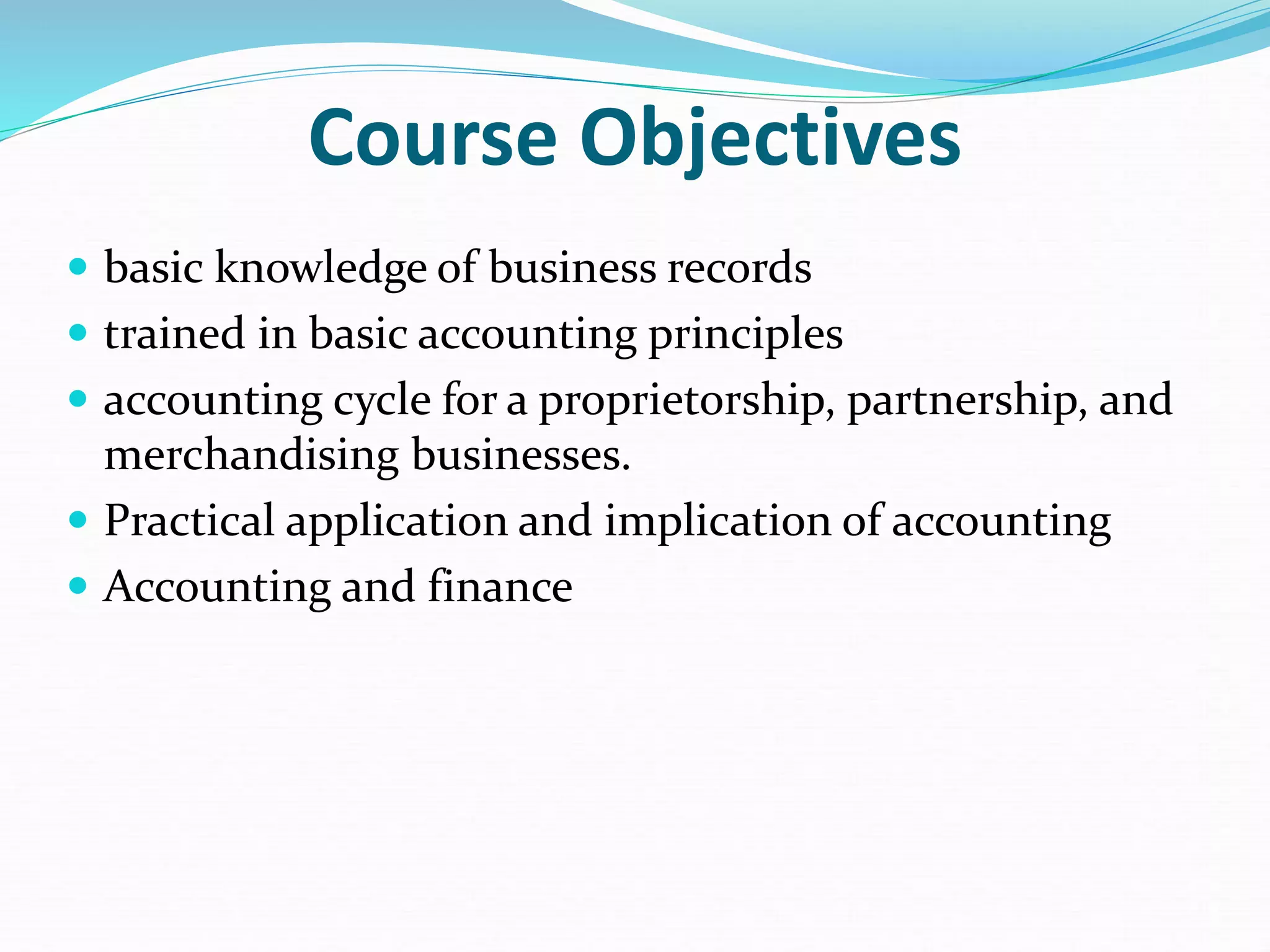 Course Objectives
 basic knowledge of business records
 trained in basic accounting principles
 accounting cycle for a proprietorship, partnership, and
merchandising businesses.
 Practical application and implication of accounting
 Accounting and finance
 