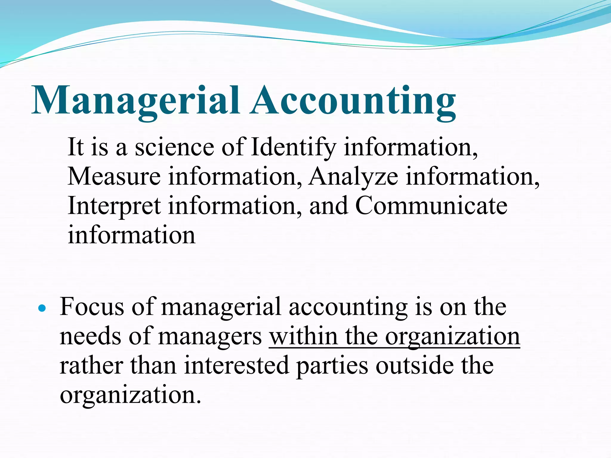 Managerial Accounting
It is a science of Identify information,
Measure information, Analyze information,
Interpret information, and Communicate
information
 Focus of managerial accounting is on the
needs of managers within the organization
rather than interested parties outside the
organization.
 