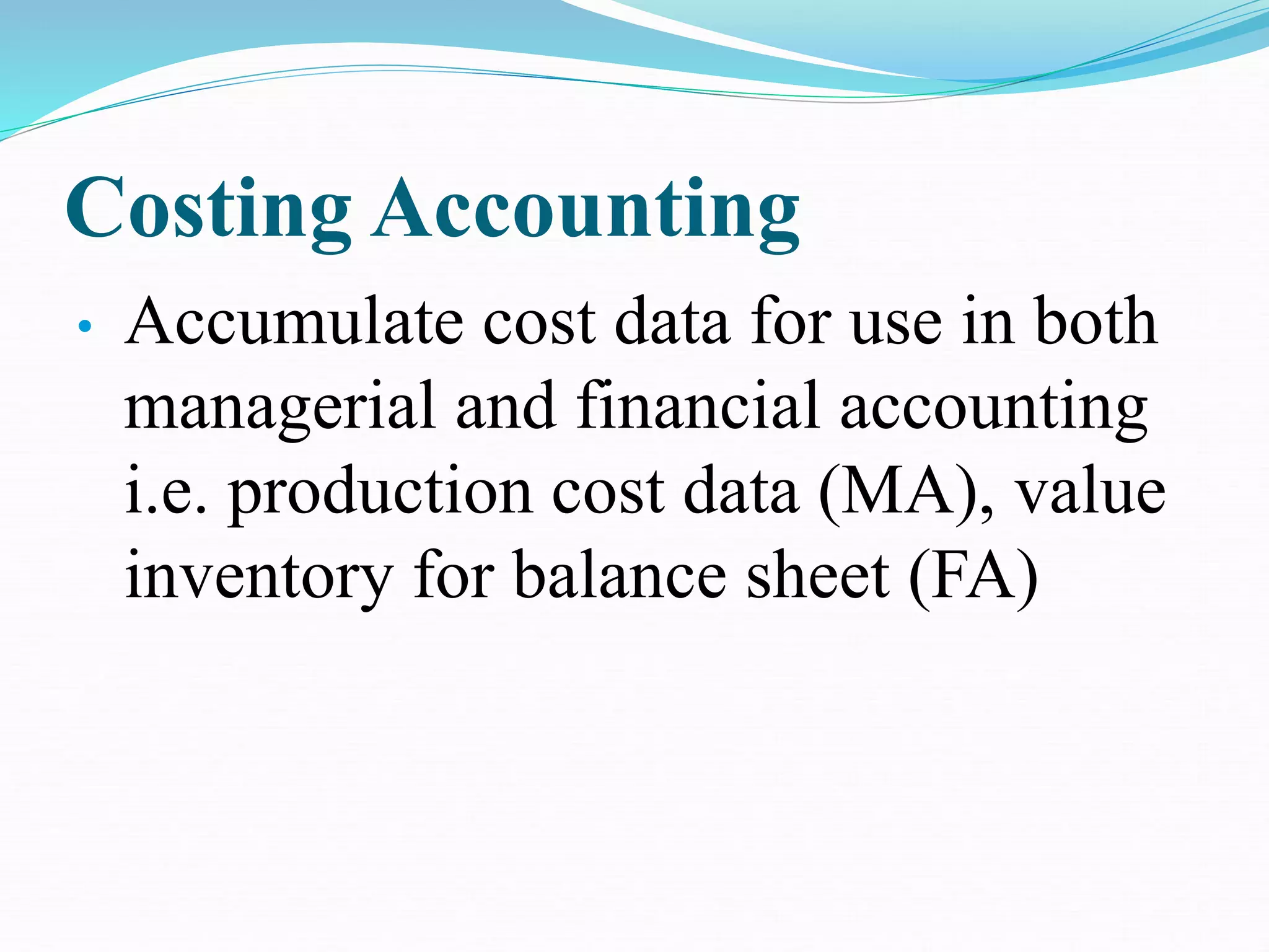 Costing Accounting
• Accumulate cost data for use in both
managerial and financial accounting
i.e. production cost data (MA), value
inventory for balance sheet (FA)
 