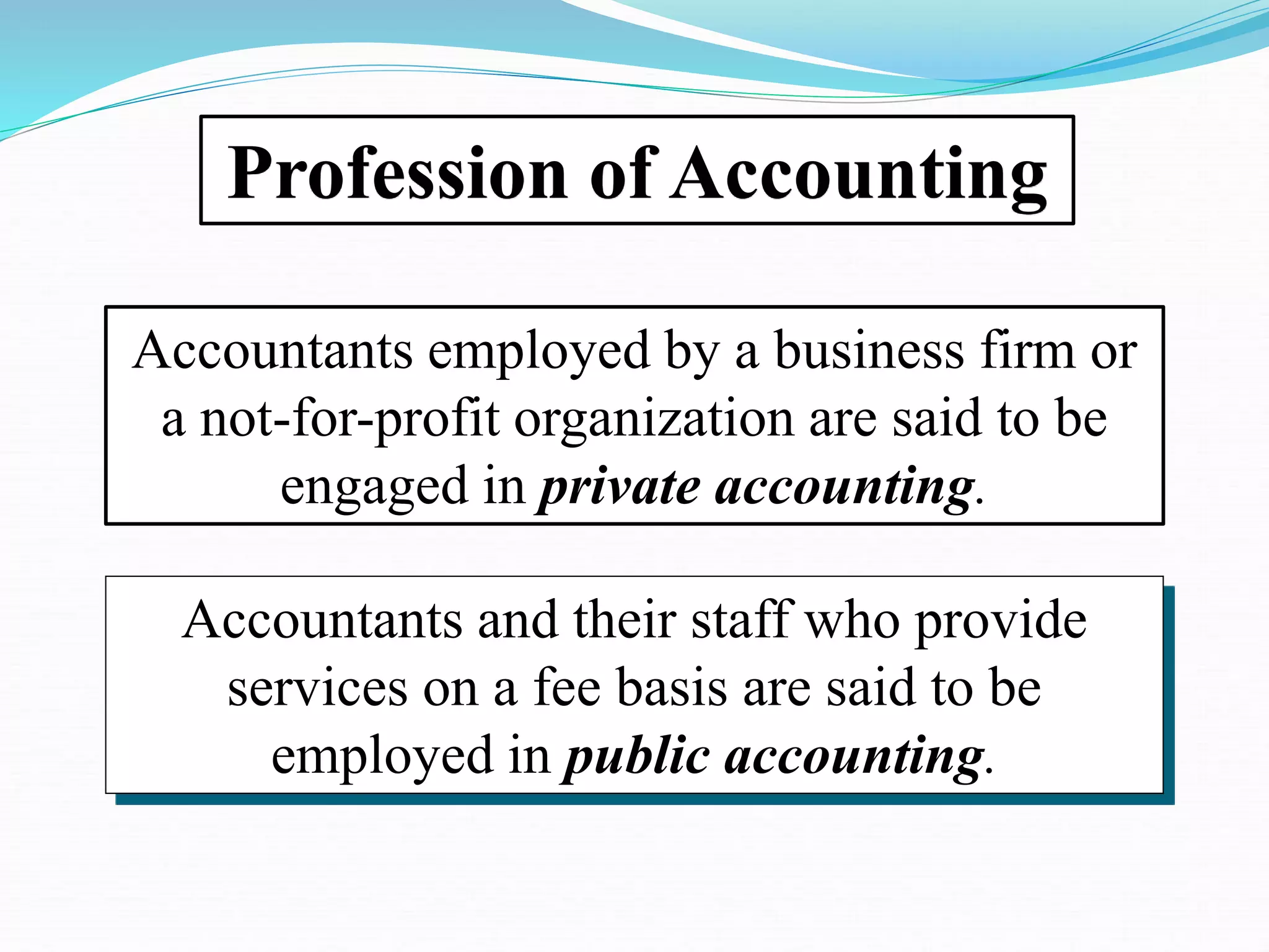 Profession of Accounting
Accountants employed by a business firm or
a not-for-profit organization are said to be
engaged in private accounting.
Accountants and their staff who provide
services on a fee basis are said to be
employed in public accounting.
 