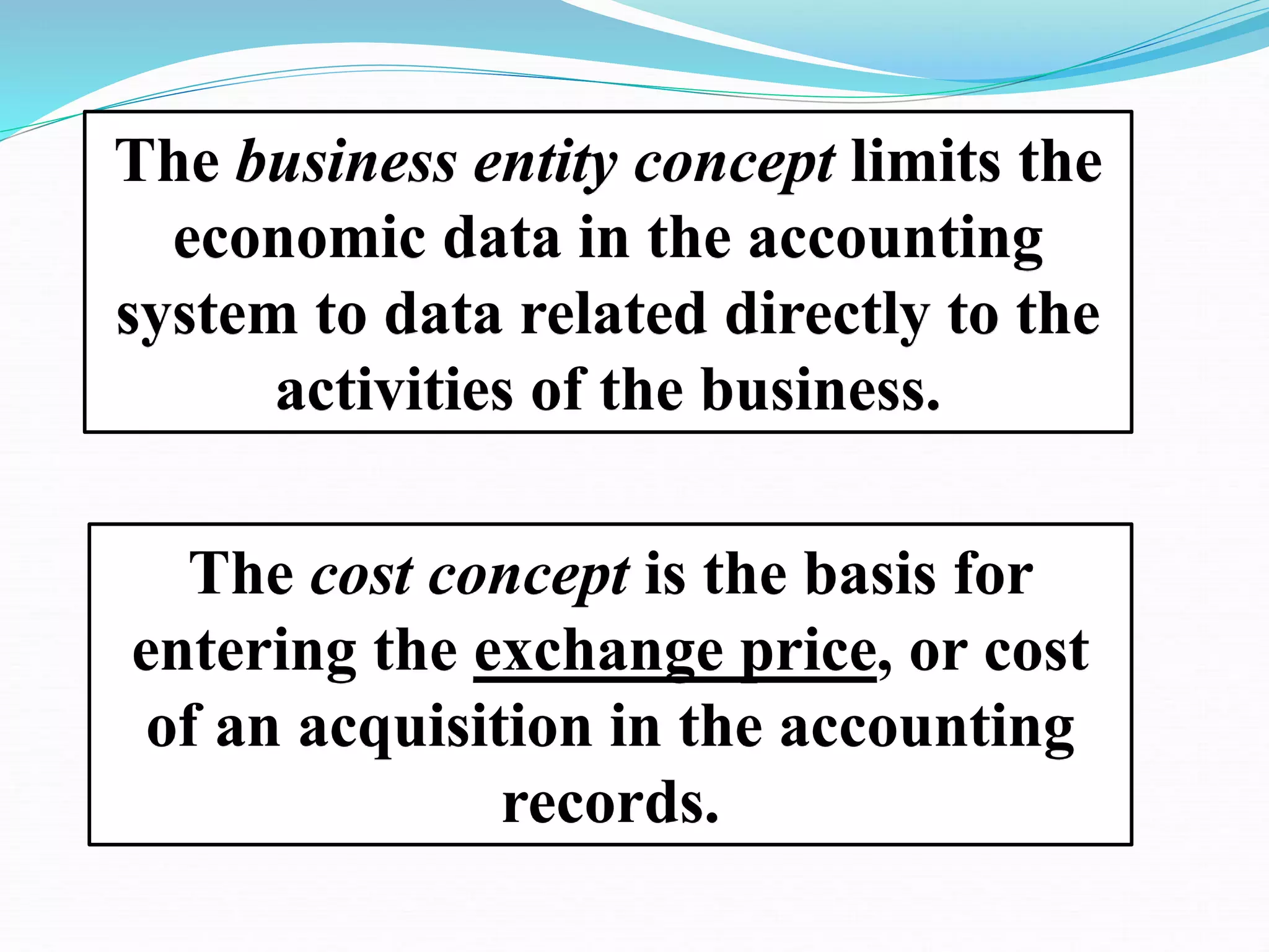 The business entity concept limits the
economic data in the accounting
system to data related directly to the
activities of the business.
The cost concept is the basis for
entering the exchange price, or cost
of an acquisition in the accounting
records.
 