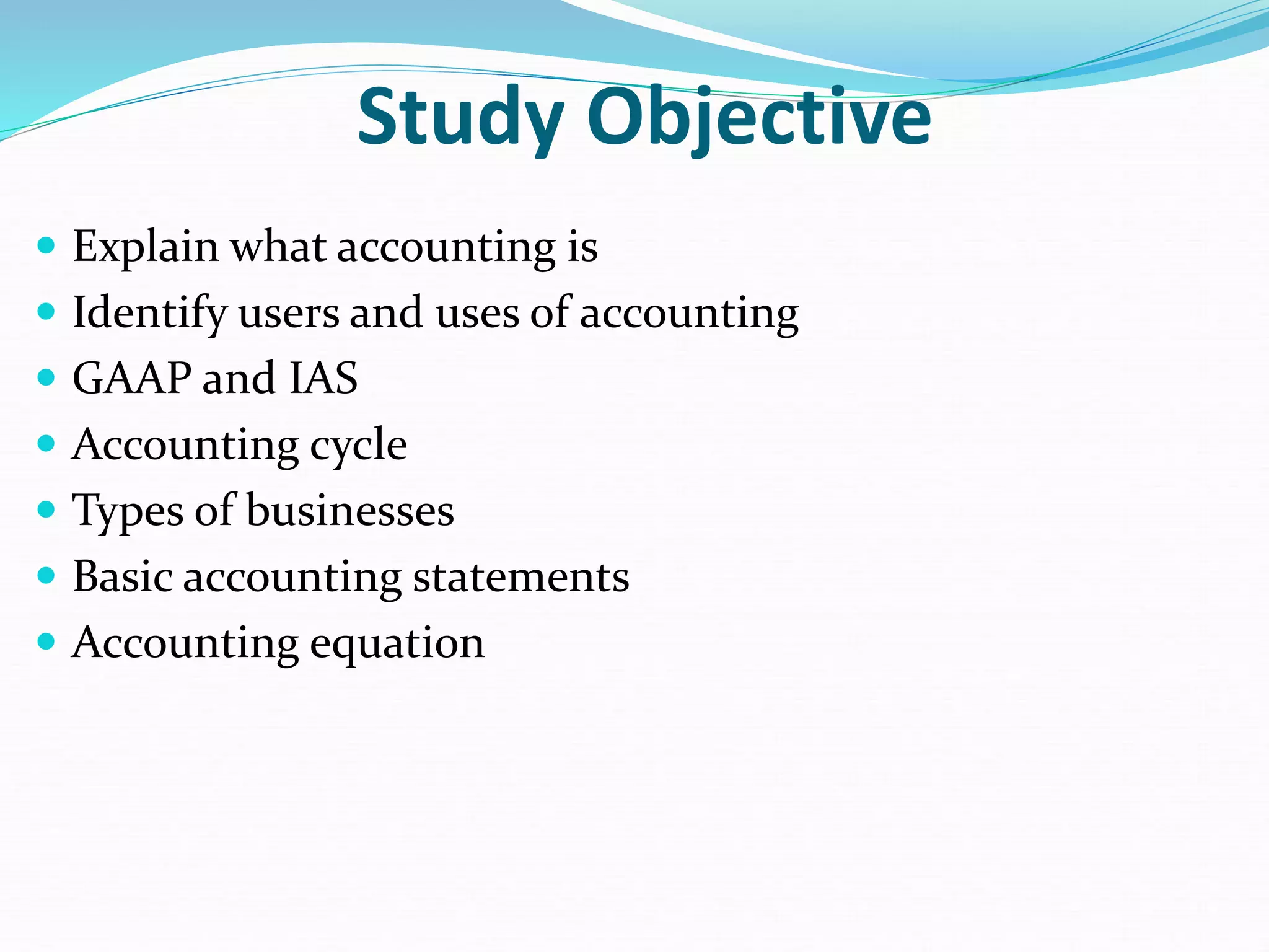 Study Objective
 Explain what accounting is
 Identify users and uses of accounting
 GAAP and IAS
 Accounting cycle
 Types of businesses
 Basic accounting statements
 Accounting equation
 