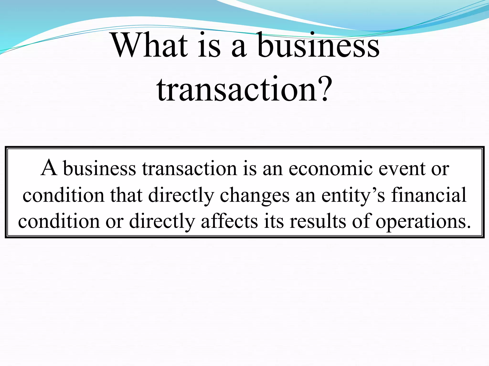 What is a business
transaction?
A business transaction is an economic event or
condition that directly changes an entity’s financial
condition or directly affects its results of operations.
 