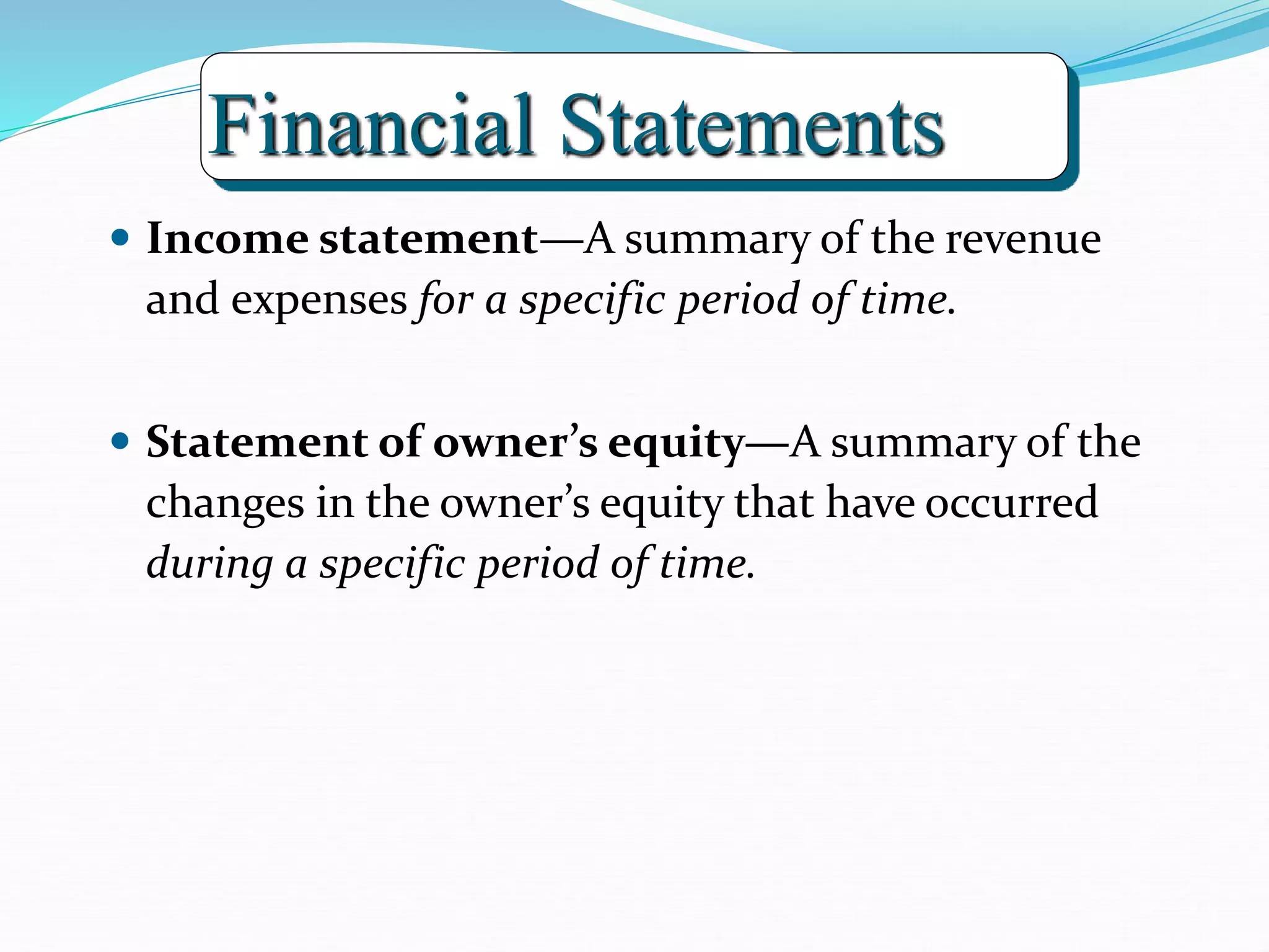 Financial Statements
 Income statement—A summary of the revenue
and expenses for a specific period of time.
 Statement of owner’s equity—A summary of the
changes in the owner’s equity that have occurred
during a specific period of time.
 